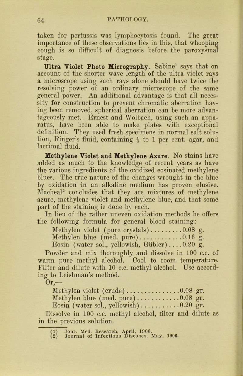 taken for pertussis was lymphocytosis found. The great importance of these observations lies in this, that whooping cough is so difficult of diagnosis before the paroxysmal stage. Ultra Violet Photo Micrography. Sabine1 says that on account of the shorter wave length of the ultra violet rays a microscope using such rays alone should have twice the resolving power of an ordinary microscope of the same general power. An additional advantage is that all neces- sity for construction to prevent chromatic aberration hav- ing been removed, spherical aberration can be more advan- tageously met. Ernest and Wolbach, using such an appa- ratus, have been able to make plates with exceptional definition. They used fresh specimens in normal salt solu- tion, Singer’s fluid, containing J to 1 per cent, agar, and lacrimal fluid. Methylene Violet and Methylene Azure. No stains have added as much to the knowledge of recent years as have the various ingredients of the oxidized eosinated methylene blues. The true nature of the changes wrought in the blue by oxidation in an alkaline medium has proven elusive. Macheal2 concludes that they are mixtures of methylene azure, methylene violet and methylene blue, and that some part of the staining is done by each. In lieu of the rather uneven oxidation methods he offers the following formula for general blood staining: Methylen violet (pure crystals) 0.08 g. Methylen blue (med. pure) 0.16 g. Eosin (water sol., yellowish, Giibler) . . . .0.20 g. Powder and mix thoroughly and dissolve in 100 c.c. of warm pure methyl alcohol. Cool to room temperature. Filter and dilute with 10 c.c. methyl alcohol. Use accord- ing to Leishman’s method. Or — Methylen violet (crude) 0.08 gr. Methylen blue (med. pure) 0.08 gr. Eosin (water sol., yellowish) 0.20 gr. Dissolve in 100 c.c. methyl alcohol, filter and dilute as in the previous solution. (1) Jour. Med. Research, April, 190G.
