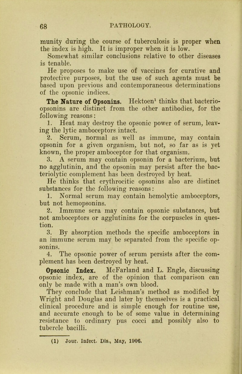 munity during the course of tuberculosis is proper when the index is high. It is improper when it is low. Somewhat similar conclusions relative to other diseases is tenable. He proposes to make use of vaccines for curative and protective purposes, but the use of such agents must be based upon previous and contemporaneous determinations of the opsonic indices. The Nature of Opsonins. Hektoen1 thinks that bacterio- opsonins are distinct from the other antibodies, for the following reasons: 1. Heat may destroy the opsonic power of serum, leav- ing the lytic amboceptors intact. 2. Serum, normal as well as immune, may contain opsonin for a given organism, but not, so far as is yet known, the proper amboceptor for that organism. 3. A serum may contain opsonin for a bacterium, but no agglutinin, and the opsonin may persist after the bac- teriolytic complement has been destroyed by heat. He thinks that erythrocitic opsonins also are distinct substances for the following reasons: 1. Normal serum may contain hemolytic amboceptors, but not hemopsonins. 2. Immune sera may contain opsonic substances, but not amboceptors or agglutinins for the corpuscles in ques- tion. 3. By absorption methods the specific amboceptors in an immune serum may be separated from the specific op- sonins. 4. The opsonic power of serum persists after the com- plement has been destroyed by heat. Opsonic Index. McFarland and L. Engle, discussing opsonic index, are of the opinion that comparison can only be made with a man’s own blood. They conclude that Leishman’s method as modified by Wright and Douglas and later by themselves is a practical clinical procedure and is simple enough for routine use, and accurate enough to be of some value in determining resistance to ordinary pus cocci and possibly also to tubercle bacilli. (1) Jour. Infect. Dis., May, 1006.