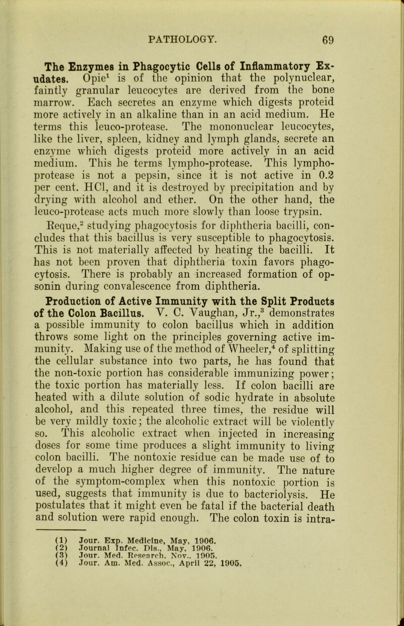 The Enzymes in Phagocytic Cells of Inflammatory Ex- udates. Opie1 is of the opinion that the polynuclear, faintly granular leucocytes are derived from the bone marrow. Each secretes an enzyme which digests proteid more actively in an alkaline than in an acid medium. He terms this leuco-protease. The mononuclear leucocytes, like the liver, spleen, kidney and lymph glands, secrete an enzyme which digests proteid more actively in an acid medium. This he terms lympho-protease. This lympho- protease is not a pepsin, since it is not active in 0.2 per cent. HC1, and it is destroyed by precipitation and by drying with alcohol and ether. On the other hand, the leuco-protease acts much more slowly than loose trypsin. Reque,2 studying phagocytosis for diphtheria bacilli, con- cludes that this bacillus is very susceptible to phagocytosis. This is not materially affected by heating the bacilli. It has not been proven that diphtheria toxin favors phago- cytosis. There is probably an increased formation of op- sonin during convalescence from diphtheria. Production of Active Immunity with the Split Products of the Colon Bacillus. V. C. Vaughan, Jr.,3 demonstrates a possible immunity to colon bacillus which in addition throws some light on the principles governing active im- munity. Making use of the method of Wheeler,4 of splitting the cellular substance into two parts, he has found that the non-toxic portion has considerable immunizing power; the toxic portion has materially less. If colon bacilli are heated with a dilute solution of sodic hydrate in absolute alcohol, and this repeated three times, the residue will be very mildly toxic; the alcoholic extract will be violently so. This alcoholic extract when injected in increasing doses for some time produces a slight immunity to living colon bacilli. The nontoxic residue can be made use of to develop a much higher degree of immunity. The nature of the symptom-complex when this nontoxic portion is used, suggests that immunity is due to bacteriolysis. He postulates that it might even be fatal if the bacterial death and solution were rapid enough. The colon toxin is intra- CD Jour. Exp. Medicine, May, 1906. (2) Journal Infec. Pis., May, 1906. (3) .Tour. Med. Research, Nov., 1905. (4) Jour. Am. Med. Assoc., April 22, 1905.