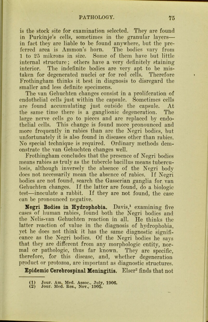 is the stock site for examination selected. They are found in Purkinje’s cells, sometimes in the granular layers— in fact they are liable to be found anywhere, but the pre- ferred area is Amnion’s horn. The bodies vary from 1 to 25 mikrons in size. Some of them have but little internal structure; others have a very definitely staining interior. The indefinite bodies are very apt to be mis- taken for degenerated nuclei or for red cells. Therefore Frothingham thinks it best in diagnosis to disregard the smaller and less definite specimens. The van Gehuchten changes consist in a proliferation of endothelial cells just within the capsule. Sometimes cells are found accumulating just outside the capsule. At the same time there is a ganglionic degeneration. The large nerve cells go to pieces and are replaced by endo- thelial cells. This change is found more pronounced and more frequently in rabies than are the Negri bodies, but unfortunately it is also found in diseases other than rabies. No special technique is required. Ordinary methods dem- onstrate the van Gehuchten changes well. Frothingham concludes that the presence of Negri bodies means rabies as truly as the tubercle bacillus means tubercu- losis, although inversely the absence of the Negri body does not necessarily mean the absence of rabies. If Negri bodies are not found, search the Gasserian ganglia for. van Gehuchten changes. If the latter are found, do a biologic test—inoculate a rabbit. If they are not found, the case can be pronounced negative. Negri Bodies in Hydrophobia, Davis,1 examining five cases of human rabies, found both the Negri bodies and the Nelis-van Gehuchten reaction in all. He thinks the latter reaction of value in the diagnosis of hydrophobia, yet he does not think it has the same diagnostic signifi- cance as the Negri bodies. Of the Negri bodies he says that they are different from any morphologic entity, nor- mal or pathologic, thus far known. They are specific, therefore, for this disease, and, whether degeneration product or protozoa, are important as diagnostic structures. Epidemic Cerebrospinal Meningitis. Elser2 finds that not (1) Jour. Am. Med. Assoc., July, 1906.
