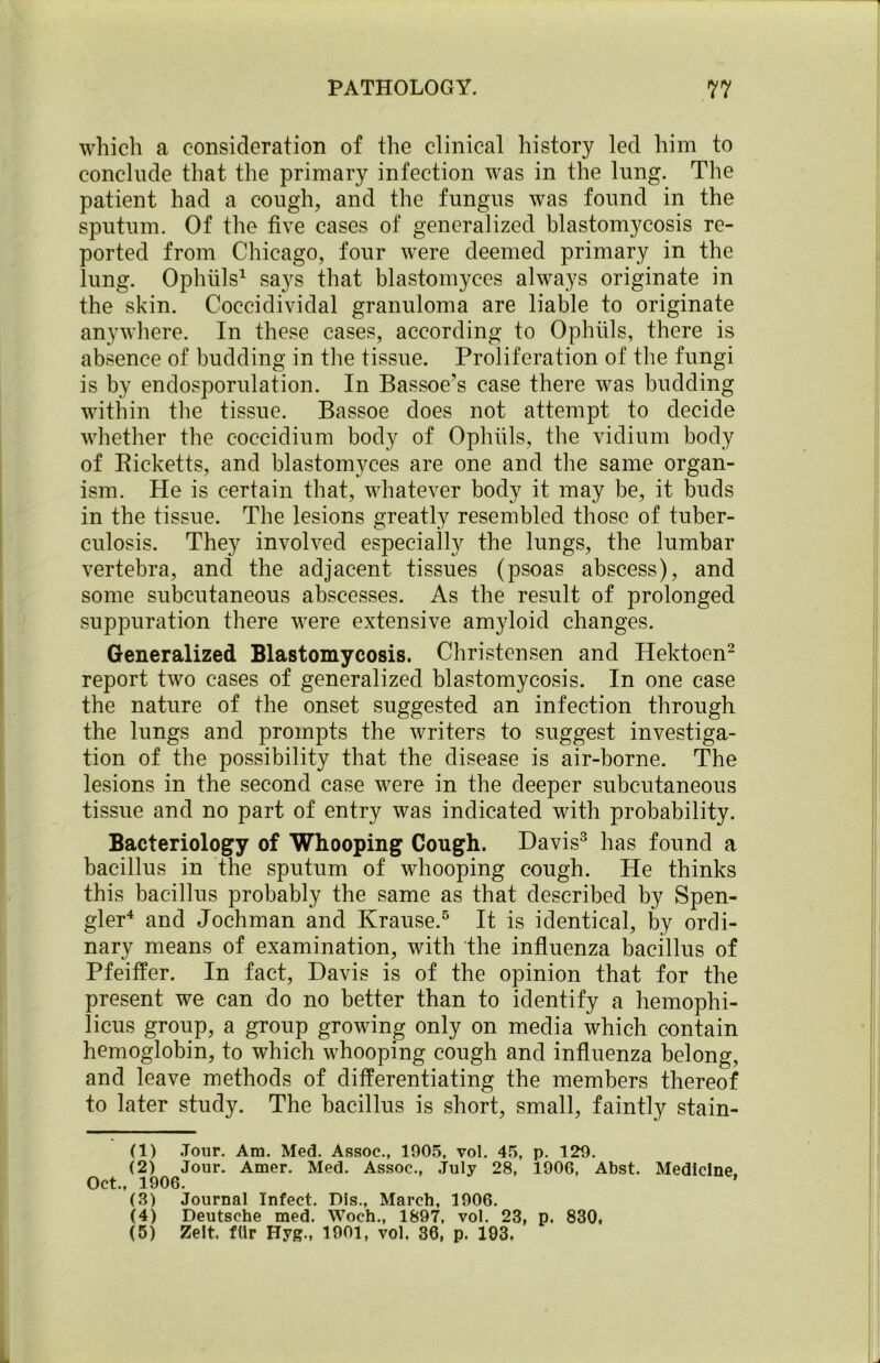 which a consideration of the clinical history led him to conclude that the primary infection was in the lung. The patient had a cough, and the fungus was found in the sputum. Of the five cases of generalized blastomycosis re- ported from Chicago, four were deemed primary in the lung. Ophuls1 says that blastomyces always originate in the skin. Coccidividal granuloma are liable to originate anywhere. In these cases, according to Ophuls, there is absence of budding in the tissue. Proliferation of the fungi is by endosporulation. In Bassoe’s case there was budding within the tissue. Bassoe does not attempt to decide whether the coccidium body of Ophuls, the vidium body of Ricketts, and blastomyces are one and the same organ- ism. He is certain that, whatever body it may be, it buds in the tissue. The lesions greatly resembled those of tuber- culosis. They involved especially the lungs, the lumbar vertebra, and the adjacent tissues (psoas abscess), and some subcutaneous abscesses. As the result of prolonged suppuration there were extensive amyloid changes. Generalized Blastomycosis. Christensen and Hektoen2 report two cases of generalized blastomycosis. In one case the nature of the onset suggested an infection through the lungs and prompts the writers to suggest investiga- tion of the possibility that the disease is air-borne. The lesions in the second case were in the deeper subcutaneous tissue and no part of entry was indicated with probability. Bacteriology of Whooping Cough. Davis3 has found a bacillus in the sputum of whooping cough. He thinks this bacillus probably the same as that described by Spen- gler4 and Jochman and Krause.5 It is identical, by ordi- nary means of examination, with the influenza bacillus of Pfeiffer. In fact, Davis is of the opinion that for the present we can do no better than to identify a hemophi- licus group, a group growing only on media which contain hemoglobin, to which whooping cough and influenza belong, and leave methods of differentiating the members thereof to later study. The bacillus is short, small, faintly stam- en Jour. Am. Med. Assoc., 1905, vol. 45, p. 129. (2) Jour. Amer. Med. Assoc., July 28, 1906, Abst. Medicine. Oct., 1906. ’ (3) Journal Infect. Dis., March, 1906. (4) Deutsche med. Woch., 1897, vol. 23, p. 830. (5) Zeit. fllr Hyg., 1901, vol. 36, p. 193.
