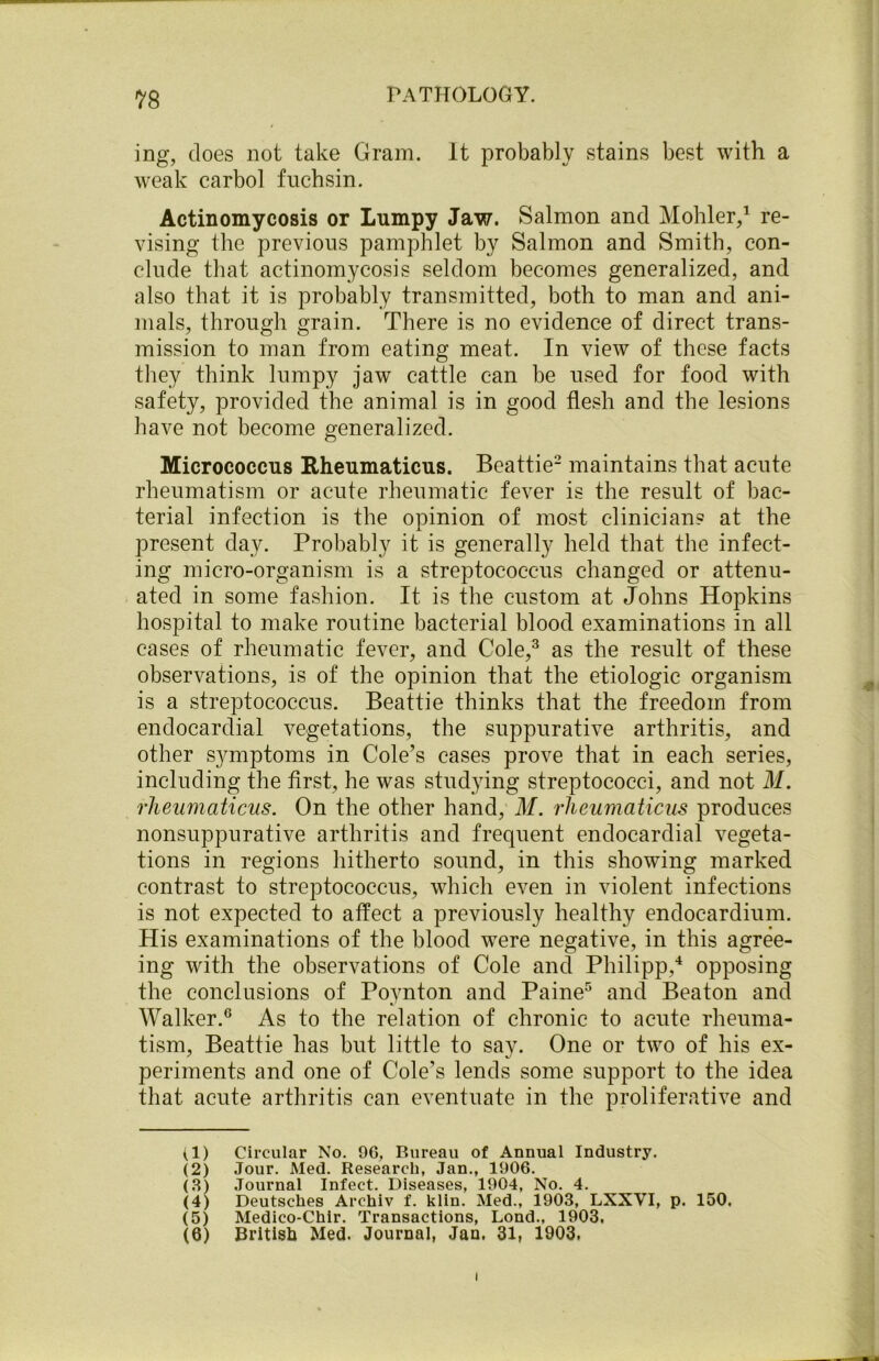 ing, does not take Gram. It probably stains best with a weak carbol fnchsin. Actinomycosis or Lumpy Jaw. Salmon and Mohler,1 re- vising the previous pamphlet by Salmon and Smith, con- clude that actinomycosis seldom becomes generalized, and also that it is probably transmitted, both to man and ani- mals, through grain. There is no evidence of direct trans- mission to man from eating meat. In view of these facts they think lumpy jaw cattle can be used for food with safety, provided the animal is in good flesh and the lesions have not become generalized. Micrococcus Rheumaticus. Beattie2 maintains that acute rheumatism or acute rheumatic fever is the result of bac- terial infection is the opinion of most clinicians at the present day. Probably it is generally held that the infect- ing micro-organism is a streptococcus changed or attenu- ated in some fashion. It is the custom at Johns Hopkins hospital to make routine bacterial blood examinations in all cases of rheumatic fever, and Cole,3 as the result of these observations, is of the opinion that the etiologic organism is a streptococcus. Beattie thinks that the freedom from endocardial vegetations, the suppurative arthritis, and other symptoms in Cole’s cases prove that in each series, including the first, he was studying streptococci, and not M. rheumaticus. On the other hand, M. rheumaticus produces nonsuppurative arthritis and frequent endocardial vegeta- tions in regions hitherto sound, in this showing marked contrast to streptococcus, which even in violent infections is not expected to affect a previously healthy endocardium. His examinations of the blood were negative, in this agree- ing with the observations of Cole and Philipp,4 opposing the conclusions of Poynton and Paine5 and Beaton and Walker.6 As to the relation of chronic to acute rheuma- tism, Beattie has but little to say. One or two of his ex- periments and one of Cole’s lends some support to the idea that acute arthritis can eventuate in the proliferative and (1) Circular No. 9G, Bureau of Annual Industry. (2) Jour. Med. Research, Jan., 1906. (3) Journal Infect. Diseases, 1904, No. 4. (4) Deutsches Archiv f. klin. Med., 1903, LXXVI, p. 150. (5) Medico-Chir. Transactions, Lond., 1903. (6) British Med. Journal, Jan. 31, 1903, i