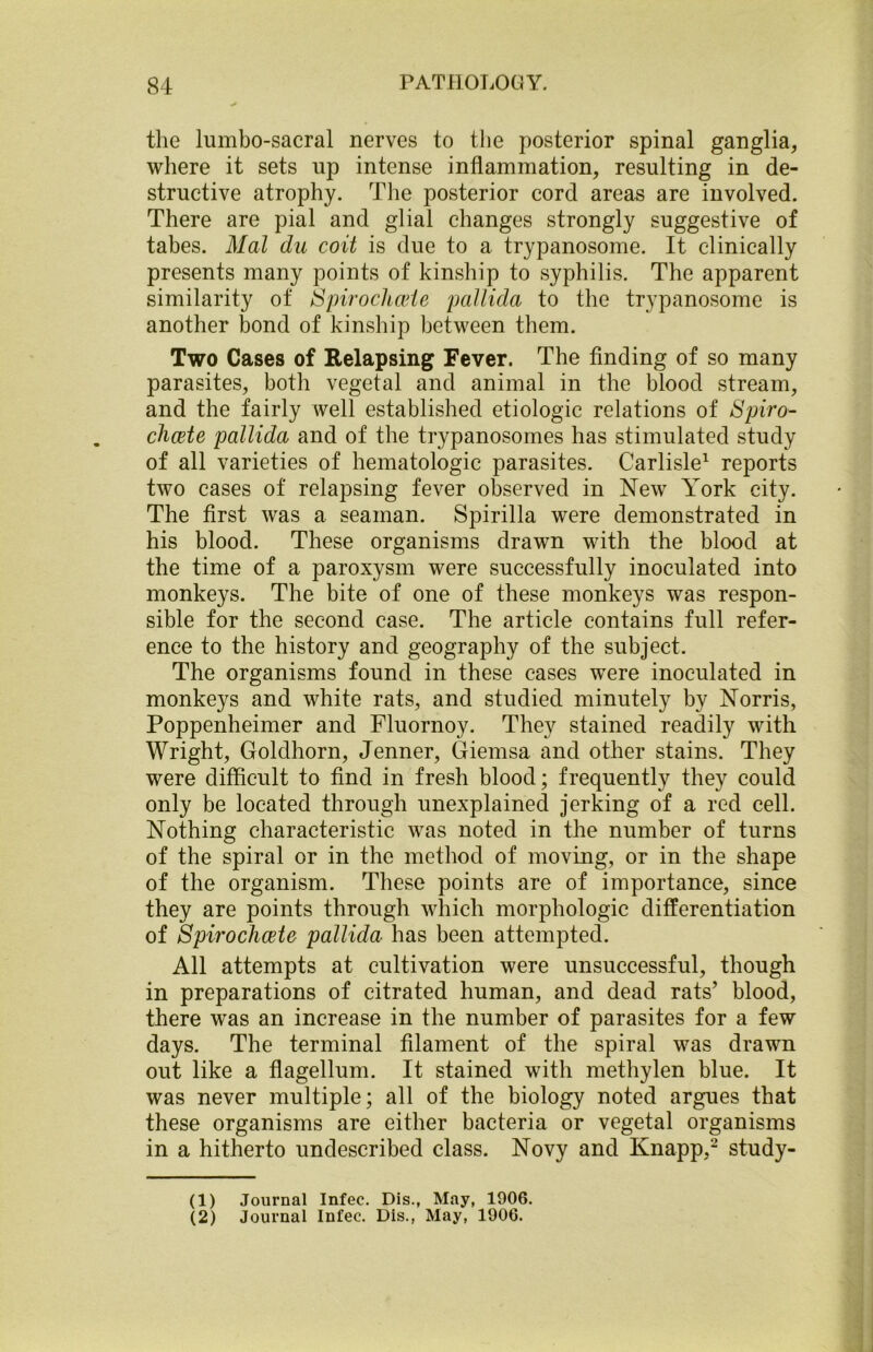 the lumbo-sacral nerves to the posterior spinal ganglia, where it sets up intense inflammation, resulting in de- structive atrophy. The posterior cord areas are involved. There are pial and glial changes strongly suggestive of tabes. Mai dn coit is due to a trypanosome. It clinically presents many points of kinship to syphilis. The apparent similarity of Spirochete pallida to the trypanosome is another bond of kinship between them. Two Cases of Relapsing Fever. The finding of so many parasites, both vegetal and animal in the blood stream, and the fairly well established etiologic relations of Spiro- chete pallida and of the trypanosomes has stimulated study of all varieties of hematologic parasites. Carlisle1 2 reports two cases of relapsing fever observed in New York city. The first was a seaman. Spirilla were demonstrated in his blood. These organisms drawn with the blood at the time of a paroxysm were successfully inoculated into monkeys. The bite of one of these monkeys was respon- sible for the second case. The article contains full refer- ence to the history and geography of the subject. The organisms found in these cases were inoculated in monkeys and white rats, and studied minutely by Norris, Poppenheimer and Fluornoy. They stained readily with Wright, Goldhorn, Jenner, Giemsa and other stains. They were difficult to find in fresh blood; frequently they could only be located through unexplained jerking of a red cell. Nothing characteristic was noted in the number of turns of the spiral or in the method of moving, or in the shape of the organism. These points are of importance, since they are points through which morphologic differentiation of Spirochete pallida has been attempted. All attempts at cultivation were unsuccessful, though in preparations of citrated human, and dead rats’ blood, there was an increase in the number of parasites for a few days. The terminal filament of the spiral was drawn out like a flagellum. It stained with methylen blue. It was never multiple; all of the biology noted argues that these organisms are either bacteria or vegetal organisms in a hitherto undescribed class. Novy and Knapp,- study- (1) Journal Infec. Dis., May, 1906. (2) Journal Infec. Dis., May, 1906.
