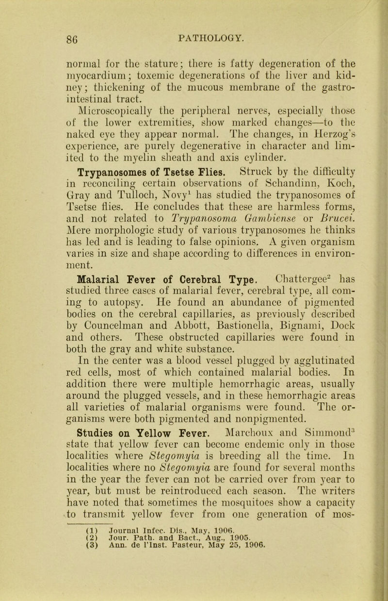 normal for the stature; there is fatty degeneration of the myocardium; toxemic degenerations of the liver and kid- ney; thickening of the mucous membrane of the gastro- intestinal tract. Microscopically the peripheral nerves, especially those of the lower extremities, show marked changes—to the naked eye they appear normal. The changes, in Herzog's experience, are purely degenerative in character and lim- ited to the myelin sheath and axis cylinder. Trypanosomes of Tsetse Flies. Struck by the difficulty in reconciling certain observations of Schandinn, Koch, Gray and Tulloch, Novy1 has studied the trypanosomes of Tsetse flies. He concludes that these are harmless forms, and not related to Trypanosoma Gambiense or Brucei. Mere morphologic study of various trypanosomes he thinks has led and is leading to false opinions. A given organism varies in size and shape according to differences in environ- ment. Malarial Fever of Cerebral Type. Chattergee2 has studied three cases of malarial fever, cerebral type, all com- ing to autopsy. He found an abundance of pigmented bodies on the cerebral capillaries, as previously described by Councelman and Abbott, Bastionella, Bignami, Dock and others. These obstructed capillaries were found in both the gray and white substance. In the center was a blood vessel plugged by agglutinated red cells, most of which contained malarial bodies. In addition there were multiple hemorrhagic areas, usually around the plugged vessels, and in these hemorrhagic areas all varieties of malarial organisms were found. The or- ganisms were both pigmented and nonpigmented. Studies on Yellow Fever. Marchoux and Simmond3 state that yellow fever can become endemic only in those localities where Stegomyia is breeding all the time. In localities where no 6'tegomyia are found for several months in the year the fever can not be carried over from year to year, but must be reintroduced each season. The writers have noted that sometimes the mosquitoes show a capacity to transmit yellow fever from one generation of mos- (1) Journal Infec. Dis., May, 1906. (2) Jour. Path, and Bact., Aug., 1905. (3) Ann. de l’Inst. Pasteur, May 25, 1906.