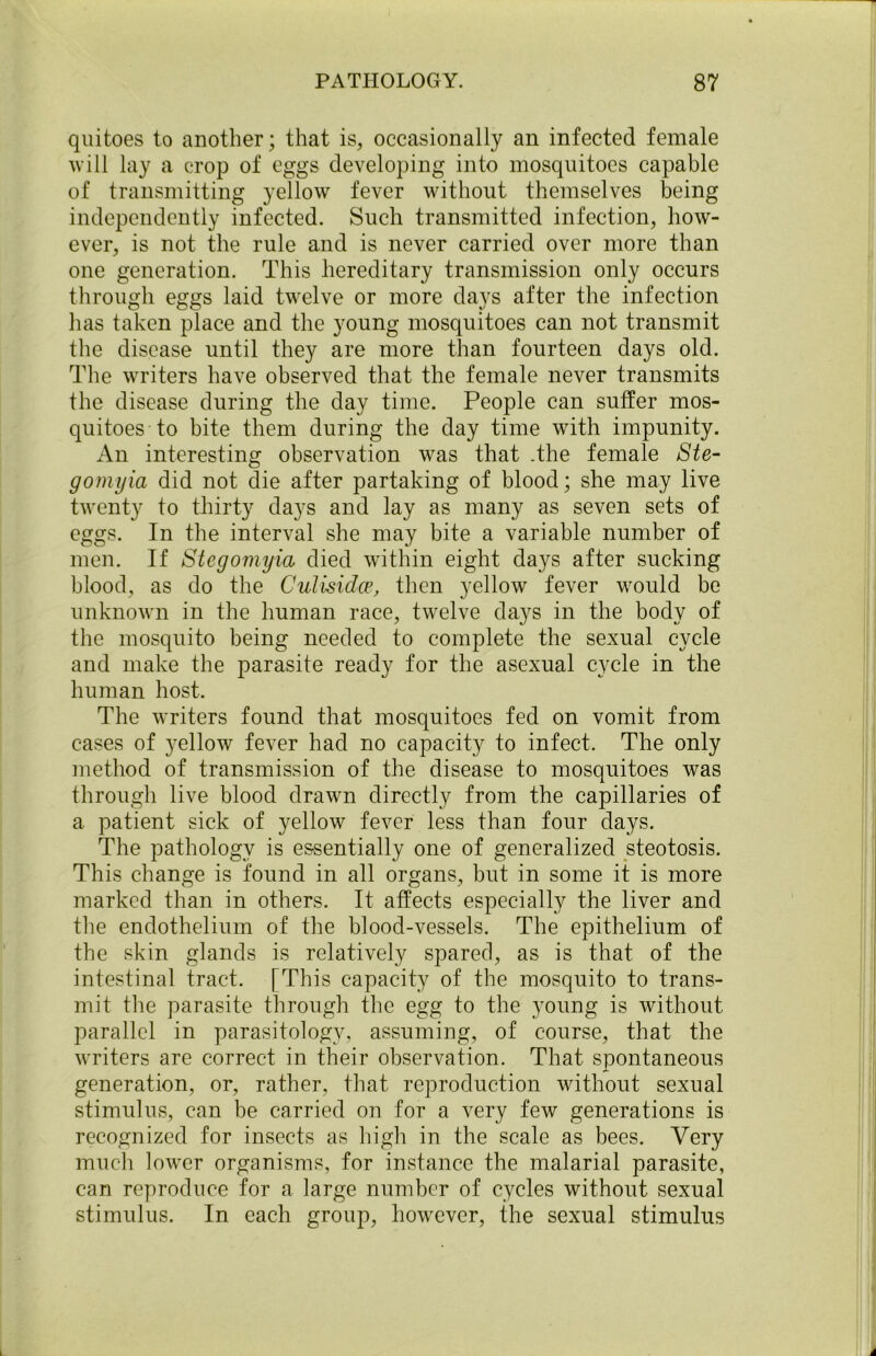quitoes to another; that is, occasionally an infected female will lay a crop of eggs developing into mosquitoes capable of transmitting yellow fever without themselves being independently infected. Such transmitted infection, how- ever, is not the rule and is never carried over more than one generation. This hereditary transmission only occurs through eggs laid twelve or more days after the infection has taken place and the young mosquitoes can not transmit the disease until they are more than fourteen days old. The writers have observed that the female never transmits the disease during the day time. People can suffer mos- quitoes to bite them during the day time with impunity. An interesting observation was that .the female Ste- gomijia did not die after partaking of blood; she may live twenty to thirty days and lay as many as seven sets of eggs. In the interval she may bite a variable number of men. If Stegomyia died within eight days after sucking blood, as do the Culisidce, then yellow fever would be unknown in the human race, twelve days in the body of the mosquito being needed to complete the sexual cycle and make the parasite ready for the asexual cycle in the human host. The writers found that mosquitoes fed on vomit from cases of yellow fever had no capacity to infect. The only method of transmission of the disease to mosquitoes was through live blood drawn directly from the capillaries of a patient sick of yellow fever less than four days. The pathology is essentially one of generalized steotosis. This change is found in all organs, but in some it is more marked than in others. It affects especially the liver and the endothelium of the blood-vessels. The epithelium of the skin glands is relatively spared, as is that of the intestinal tract. [This capacity of the mosquito to trans- mit the parasite through the egg to the young is without parallel in parasitology, assuming, of course, that the writers are correct in their observation. That spontaneous generation, or, rather, that reproduction without sexual stimulus, can be carried on for a very few generations is recognized for insects as high in the scale as bees. Very much lower organisms, for instance the malarial parasite, can reproduce for a large number of cycles without sexual stimulus. In each group, however, the sexual stimulus