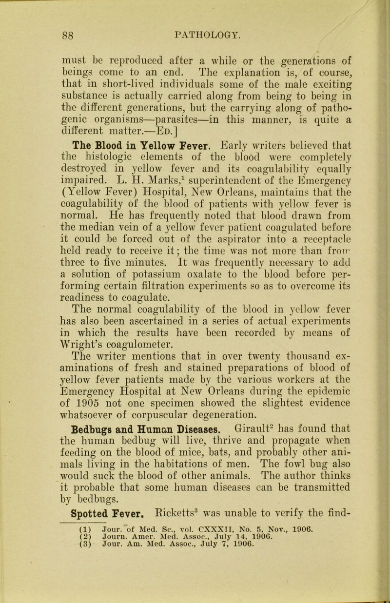 must be reproduced after a while or the generations of beings come to an end. The explanation is, of course, that in short-lived individuals some of the male exciting substance is actually carried along from being to being in the different generations, but the carrying along of patho- genic organisms—parasites—in this manner, is quite a different matter.—Ed.] The Blood in Yellow Fever. Early writers believed that the histologic elements of the blood were completely destroyed in yellow fever and its coagulability equally impaired. L. H. Marks,1 superintendent of the Emergency (Yellow Fever) Hospital, New Orleans, maintains that the coagulability of the blood of patients with yellow fever is normal. He has frequently noted that blood drawn from the median vein of a yellow fever patient coagulated before it could be forced out of the aspirator into a receptacle held ready to receive it; the time was not more than from three to five minutes. It was frequently necessary to add a solution of potassium oxalate to the blood before per- forming certain filtration experiments so as to overcome its readiness to coagulate. The normal coagulability of the blood in yellow fever has also been ascertained in a series of actual experiments in which the results have been recorded by means of Wright’s coagulometer. The writer mentions that in over twenty thousand ex- aminations of fresh and stained preparations of blood of yellow fever patients made by the various workers at the Emergency Hospital at New Orleans during the epidemic of 1905 not one specimen showed the slightest evidence whatsoever of corpuscular degeneration. Bedbugs and Human Diseases. Girault2 has found that the human bedbug will live, thrive and propagate when feeding on the blood of mice, bats, and probably other ani- mals living in the habitations of men. The fowl bug also wmild suck the blood of other animals. The author thinks it probable that some human diseases can be transmitted by bedbugs. Spotted Fever. Ricketts3 was unable to verify the find- (1) Jour, of Med. Sc., vol. CXXXII, No. 5, Nov., 1906. (2) Journ. Amer. Med. Assoc., July 14, 1906.