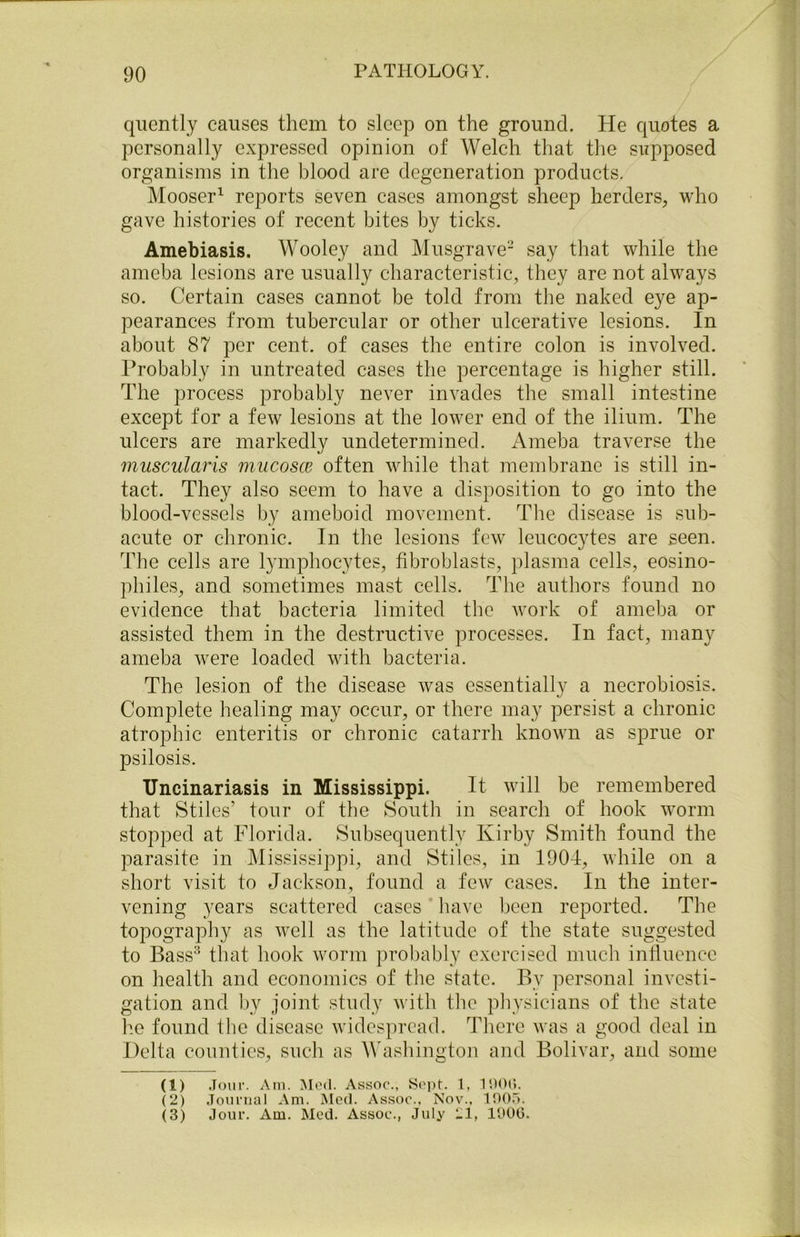 quently causes them to sleep on the ground. He quotes a personally expressed opinion of Welch that the supposed organisms in the blood are degeneration products. Mooser1 reports seven cases amongst sheep herders, who gave histories of recent bites by ticks. Amebiasis. Wooley and Musgrave2 say that while the ameba lesions are usually characteristic, they are not always so. Certain cases cannot be told from the naked eye ap- pearances from tubercular or other ulcerative lesions. In about 87 per cent, of cases the entire colon is involved. Probably in untreated cases the percentage is higher still. The process probably never invades the small intestine except for a few lesions at the lower end of the ilium. The ulcers are markedly undetermined. Ameba traverse the muscularis mucosce often while that membrane is still in- tact. They also seem to have a disposition to go into the blood-vessels by ameboid movement. The disease is sub- acute or chronic. In the lesions few leucocytes are seen. The cells are lymphocytes, fibroblasts, plasma cells, eosino- philes, and sometimes mast cells. The authors found no evidence that bacteria limited the work of ameba or assisted them in the destructive processes. In fact, many ameba were loaded with bacteria. The lesion of the disease was essentially a necrobiosis. Complete healing may occur, or there may persist a chronic atrophic enteritis or chronic catarrh known as sprue or psilosis. Uncinariasis in Mississippi. It will be remembered that Stiles’ tour of the South in search of hook worm stopped at Florida. Subsequently Kirby Smith found the parasite in Mississippi, and Stiles, in 1904, while on a short visit to Jackson, found a few cases. In the inter- vening years scattered cases have been reported. The topography as well as the latitude of the state suggested to Bass3 that hook worm probably exercised much influence on health and economics of the state. By personal investi- gation and by joint study with the physicians of the state he found the disease widespread. There was a good deal in Delta counties, such as Washington and Bolivar, and some (1) Jour. Am. Mod. Assoc., Sept. 1, 1900. (2) Journal Am. Med. Assoc., Nov., 100.1.