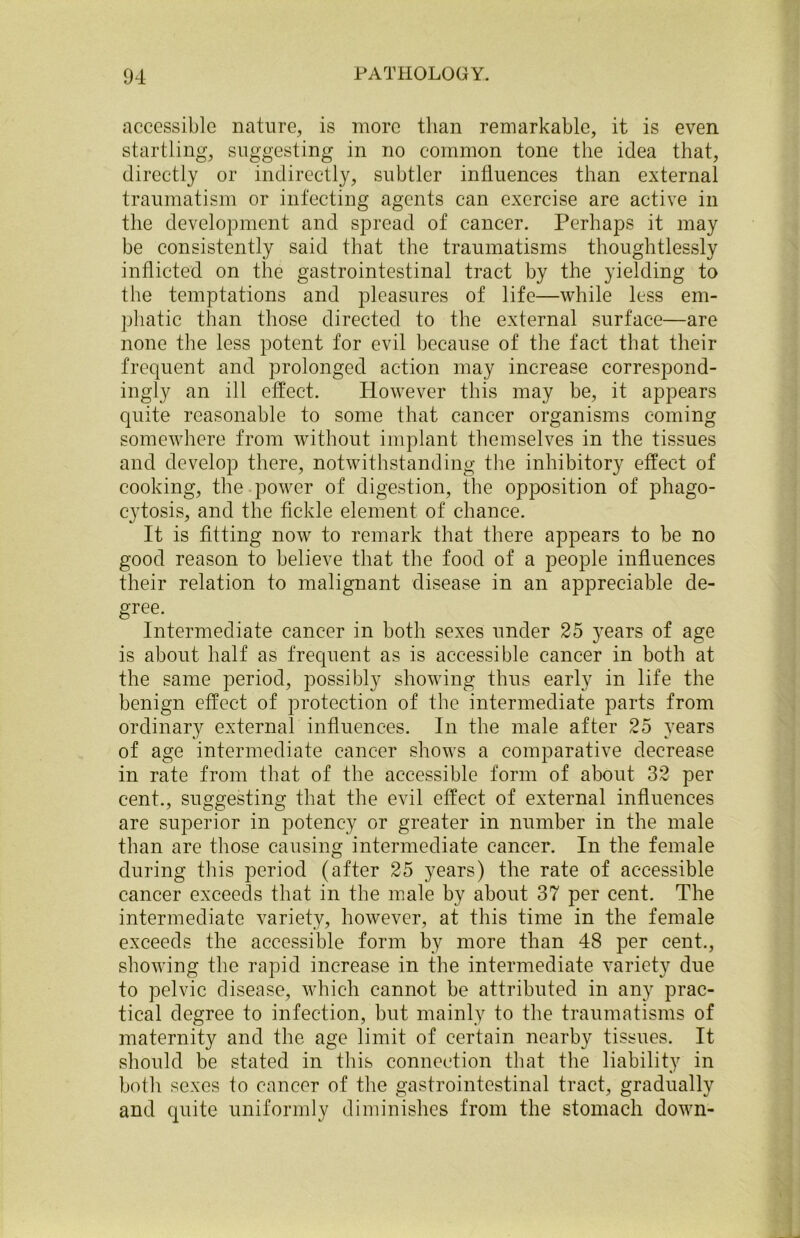 accessible nature, is more than remarkable, it is even startling, suggesting in no common tone the idea that, directly or indirectly, subtler influences than external traumatism or infecting agents can exercise are active in the development and spread of cancer. Perhaps it may be consistently said that the traumatisms thoughtlessly inflicted on the gastrointestinal tract by the yielding to the temptations and pleasures of life—while less em- phatic than those directed to the external surface—are none the less potent for evil because of the fact that their frequent and prolonged action may increase correspond- ingly an ill effect. However this may be, it appears quite reasonable to some that cancer organisms coming somewhere from without implant themselves in the tissues and develop there, notwithstanding the inhibitory effect of cooking, the power of digestion, the opposition of phago- cytosis, and the fickle element of chance. It is fitting now to remark that there appears to be no good reason to believe that the food of a people influences their relation to malignant disease in an appreciable de- gree. Intermediate cancer in both sexes under 25 years of age is about half as frequent as is accessible cancer in both at the same period, possibly showing thus early in life the benign effect of protection of the intermediate parts from ordinary external influences. In the male after 25 years of age intermediate cancer shows a comparative decrease in rate from that of the accessible form of about 32 per cent., suggesting that the evil effect of external influences are superior in potency or greater in number in the male than are those causing intermediate cancer. In the female during this period (after 25 years) the rate of accessible cancer exceeds that in the male by about 37 per cent. The intermediate variety, however, at this time in the female exceeds the accessible form by more than 48 per cent., showing the rapid increase in the intermediate variety due to pelvic disease, which cannot be attributed in any prac- tical degree to infection, but mainly to the traumatisms of maternity and the age limit of certain nearby tissues. It should be stated in this connection that the liability in both sexes to cancer of the gastrointestinal tract, gradually and quite uniformly diminishes from the stomach down-