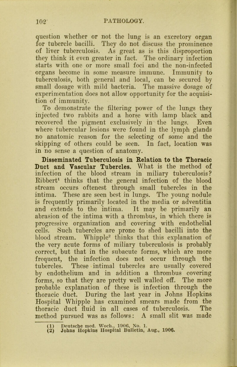 question whether or not the lung is an excretory organ for tubercle bacilli. They do not discuss the prominence of liver tuberculosis. As great as is this disproportion they think it even greater in fact. The ordinary infection starts with one or more small foci and the non-infected organs become in some measure immune. Immunity to tuberculosis, both general and local, can be secured by small dosage with mild bacteria. The massive dosage of experimentation does not allow opportunity for the acquisi- tion of immunity. To demonstrate the filtering power of the lungs they injected two rabbits and a horse with lamp black and recovered the pigment exclusively in the lungs. Even where tubercular lesions were found in the lymph glands no anatomic reason for the selecting of some and the skipping of others could be seen. In fact, location was in no sense a question of anatomy. Disseminated Tuberculosis in Relation to the Thoracic Duct and Vascular Tubercles. What is the method of infection of the blood stream in miliary tuberculosis? Ribbert1 thinks that the general infection of the blood stream occurs oftenest through small tubercles in the intima. These are seen best in lungs. The young nodule is frequently primarily located in the media or adventitia and extends to the intima. It may be primarily an abrasion of the intima with a thrombus, in which there is progressive organization and covering with endothelial cells. Such tubercles are prone to shed bacilli into the blood stream. Whipple2 thinks that this explanation of the very acute forms of miliary tuberculosis is probably correct, but that in the subacute forms, which are more frequent, the infection does not occur through the tubercles. These intimal tubercles are usually covered by endothelium and in addition a thrombus covering forms, so that they are pretty well walled off. The more probable explanation of these is infection through the thoracic duct. During the last year in Johns Hopkins Hospital Whipple has examined smears made from the thoracic duct fluid in all cases of tuberculosis. The method pursued was as follows: A small slit was made (1) Deutsche med. Woch., 1906, No. 1. (2) Johns Hopkins Hospital Bulletin, Aug., 190Q.