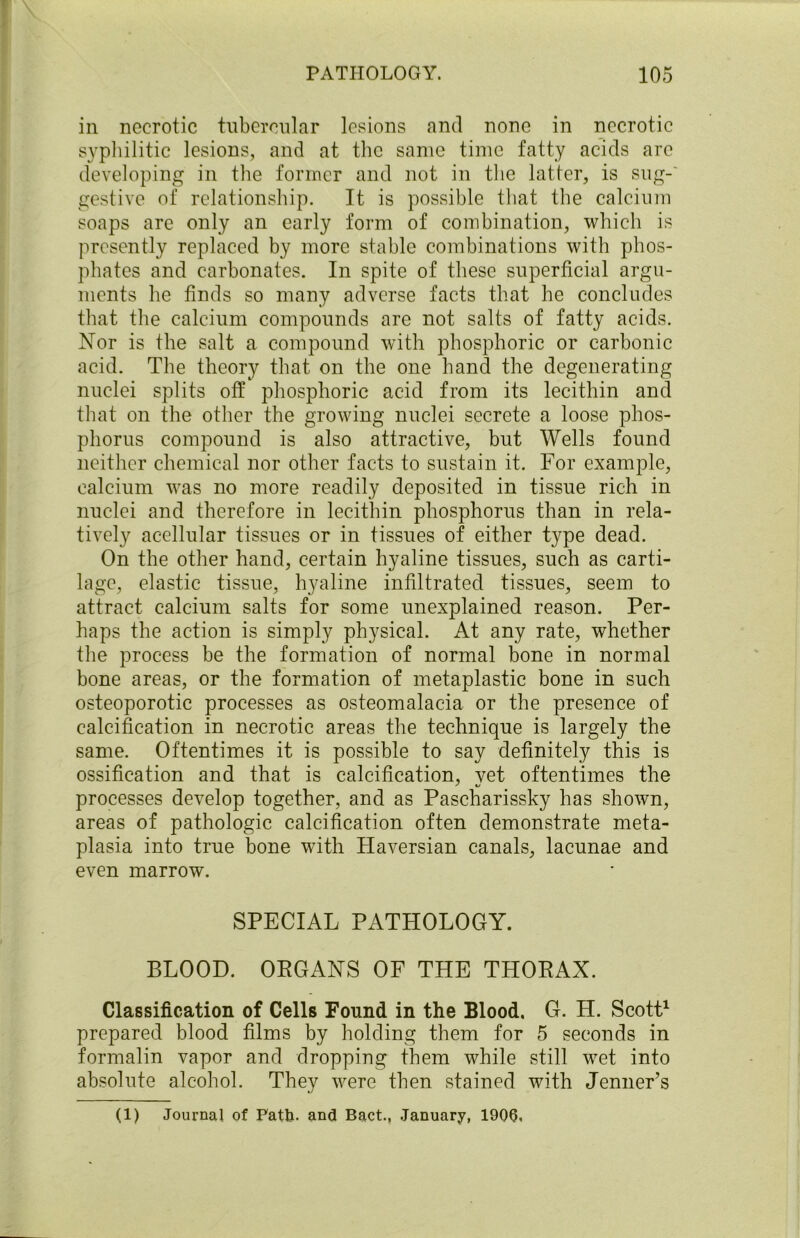 in necrotic tubercular lesions and none in necrotic syphilitic lesions, and at the same time fatty acids are developing in the former and not in the latter, is sug- gestive of relationship. It is possible that the calcium soaps are only an early form of combination, which is presently replaced by more stable combinations with phos- phates and carbonates. In spite of these superficial argu- ments he finds so many adverse facts that he concludes that the calcium compounds are not salts of fatty acids. Nor is the salt a compound with phosphoric or carbonic acid. The theory that on the one hand the degenerating nuclei splits off phosphoric acid from its lecithin and that on the other the growing nuclei secrete a loose phos- phorus compound is also attractive, but Wells found neither chemical nor other facts to sustain it. For example, calcium was no more readily deposited in tissue rich in nuclei and therefore in lecithin phosphorus than in rela- tively acellular tissues or in tissues of either type dead. On the other hand, certain hyaline tissues, such as carti- lage, elastic tissue, hyaline infiltrated tissues, seem to attract calcium salts for some unexplained reason. Per- haps the action is simply physical. At any rate, whether the process be the formation of normal bone in normal bone areas, or the formation of metaplastic bone in such osteoporotic processes as osteomalacia or the presence of calcification in necrotic areas the technique is largely the same. Oftentimes it is possible to say definitely this is ossification and that is calcification, vet oftentimes the ' 1/ processes develop together, and as Pascharissky has shown, areas of pathologic calcification often demonstrate meta- plasia into true bone with Haversian canals, lacunae and even marrow. SPECIAL PATHOLOGY. BLOOD. ORGANS OF THE THORAX. Classification of Cells Found in the Blood. G. H. Scott1 prepared blood films by holding them for 5 seconds in formalin vapor and dropping them while still wet into absolute alcohol. They were then stained with Jenner’s (1) Journal of Path. and Bact., January, 1900,