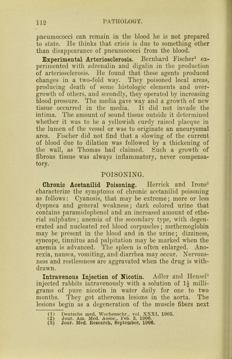 pneumococci can remain in the blood he is not prepared to state. He thinks that crisis is due to something other than disappearance of pneumococci from the blood. Experimental Arteriosclerosis. Bernhard Fischer1 ex- perimented with adrenalin and digalin in the production of arteriosclerosis. He found that these agents produced changes in a two-fold way. They poisoned local areas, producing death of some histologic elements and over- growth of others, and secondly, they operated by increasing blood pressure. The media gave way and a growth of new tissue occurred in the media. It did not invade the intima. The amount of sound tissue outside it determined whether it was to be a yellowish curdy raised placque in the lumen of the vessel or was to originate an aneurysmal area. Fischer did not find that a slowing of the current of blood due to dilation was followed by a thickening of the wall, as Thomas had claimed. Such a growth of fibrous tissue was always inflammatory, never compensa- tory. POISONING. Chronic Acetanilid Poisoning. Herrick and Irons2 3 characterize the symptoms of chronic acetanilid poisoning as follows: Cyanosis, that may be extreme; more or less dyspnea and general weakness; dark colored urine that contains paramidophenol and an increased amount of ethe- rial sulphates; anemia of the secondary type, with degen- erated and nucleated red blood corpuscles; methemoglobin may be present in the blood and in the urine; dizziness, syncope, tinnitus and palpitation may be marked when the anemia is advanced. The spleen is often enlarged. Ano- rexia, nausea, vomiting, and diarrhea may occur. Nervous- ness and restlessness are aggravated when the drug is with- drawn. Intravenous Injection of Nicotin. Adler and HenseP injected rabbits intravenously with a solution of l-\ milli- grams of pure nicotin in water daily for one to two months. They got atheroma lesions in the aorta. The lesions begin as a degeneration of the muscle fibers next (1) Deutsche med, Woehenschr., vol. XXXI, 1905. (2) Jour. Am. Med. Assoc., Feb. 3, 1906. (3) Jour. Med. Research, September, 1906.