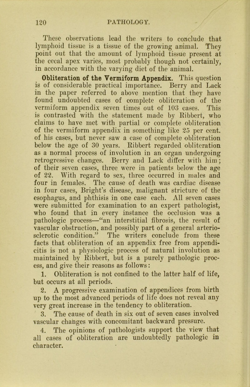 These observations lead the writers to conclude that lymphoid tissue is a tissue of the growing animal. They point out that the amount of lymphoid tissue present at the cecal apex varies, most probably though not certainly, in accordance with the varying diet of the animal. Obliteration of the Vermiform Appendix. This question is of considerable practical importance. Berry and Lack in the paper referred to above mention that they have found undoubted cases of complete obliteration of the vermiform appendix seven times out of 103 cases. This is contrasted with the statement made by Ribbert, who claims to have met with partial or complete obliteration of the vermiform appendix in something like 25 per cent, of his cases, but never saw a case of complete obliteration below the age of 30 years. Ribbert regarded obliteration as a normal process of involution in an organ undergoing retrogressive changes. Berry and Lack differ with him; of their seven cases, three were in patients below the age of 22. With regard to sex, three occurred in males and four in females. The cause of death was cardiac disease in four cases, Bright’s disease, malignant stricture of the esophagus, and phthisis in one case each. All seven cases were submitted for examination to an expert pathologist, who found that in every instance the occlusion wras a pathologic process—“an interstitial fibrosis, the result of vascular obstruction, and possibly part of a general arterio- sclerotic condition.” The writers conclude from these facts that obliteration of an appendix free from appendi- citis is not a physiologic process of natural involution as maintained by Ribbert, but is a purely pathologic proc- ess, and give their reasons as follows: 1. Obliteration is not confined to the latter half of life, but occurs at all periods. 2. A progressive examination of appendices from birth up to the most advanced periods of life does not reveal any very great increase in the tendency to obliteration. 3. The cause of death in six out of seven cases involved vascular changes with concomitant backward pressure. 4. The opinions of pathologists support the view that all cases of obliteration are undoubtedly pathologic in character.