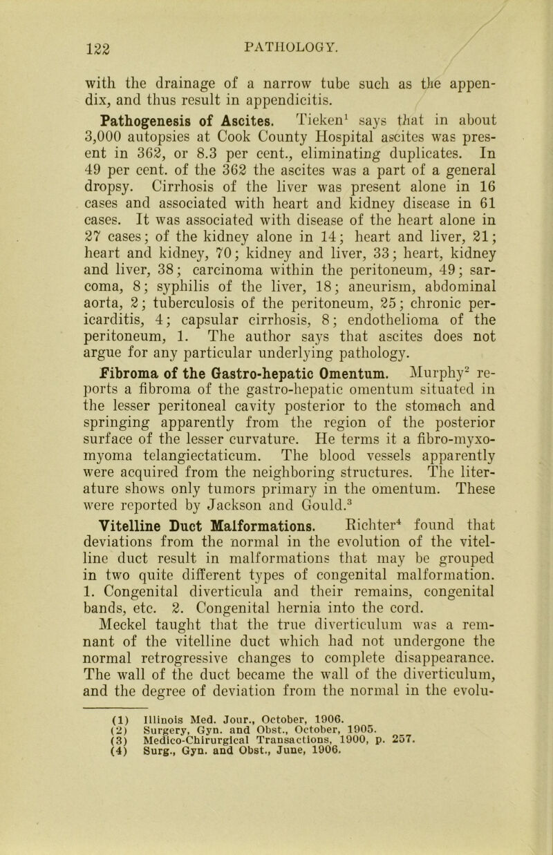 with the drainage of a narrow tube such as the appen- dix, and thus result in appendicitis. Pathogenesis of Ascites. Tieken1 says that in about 3,000 autopsies at Cook County Hospital ascites was pres- ent in 362, or 8.3 per cent., eliminating duplicates. In 49 per cent, of the 362 the ascites was a part of a general dropsy. Cirrhosis of the liver was present alone in 16 cases and associated with heart and kidney disease in 61 cases. It was associated with disease of the heart alone in 27 cases; of the kidney alone in 14; heart and liver, 21; heart and kidney, 70; kidney and liver, 33; heart, kidney and liver, 38; carcinoma within the peritoneum, 49; sar- coma, 8; syphilis of the liver, 18; aneurism, abdominal aorta, 2; tuberculosis of the peritoneum, 25; chronic per- icarditis, 4; capsular cirrhosis, 8; endothelioma of the peritoneum, 1. The author says that ascites does not argue for any particular underlying pathology. Fibroma of the Gastro-hepatic Omentum. Murphy2 re- ports a fibroma of the gastro-hepatic omentum situated in the lesser peritoneal cavity posterior to the stomach and springing apparently from the region of the posterior surface of the lesser curvature. He terms it a fibro-myxo- myoma telangiectaticum. The blood vessels apparently were acquired from the neighboring structures. The liter- ature shows only tumors primary in the omentum. These were reported by Jackson and Gould.3 Vitelline Duct Malformations. Richter4 found that deviations from the normal in the evolution of the vitel- line duct result in malformations that may be grouped in two quite different types of congenital malformation. 1. Congenital diverticula and their remains, congenital bands, etc. 2. Congenital hernia into the cord. Meckel taught that the true diverticulum was a rem- nant of the vitelline duct which had not undergone the normal retrogressive changes to complete disappearance. The wall of the duct became the wall of the diverticulum, and the degree of deviation from the normal in the evolu- (1) Illinois Med. Jour., October, 1906. (2) Surgery, Gyn. and Obst., October, 1905. (3) Medico-Chirurgical Transactions, 1900, p. 257. (4) Surg., Gyn. and Obst., June, 1906.