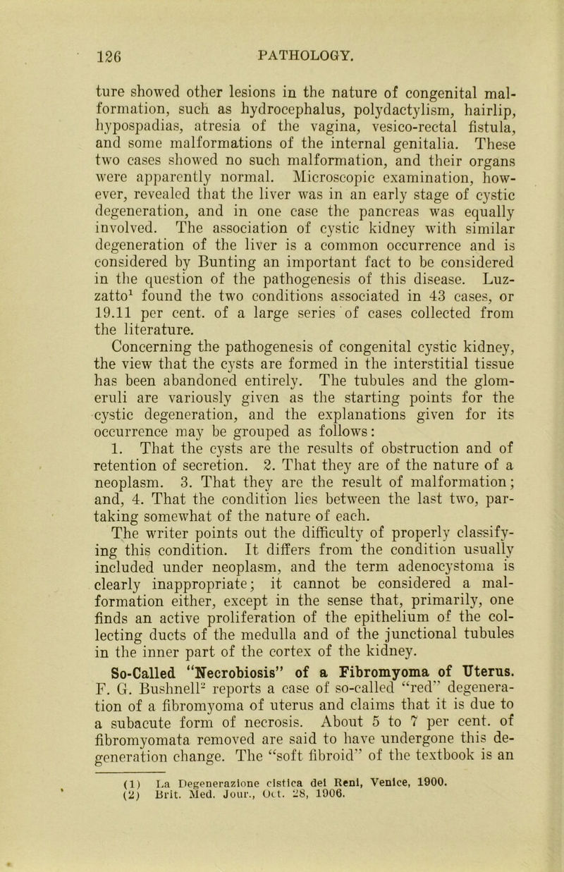 ture showed other lesions in the nature of congenital mal- formation, such as hydrocephalus, polydactylism, hairlip, hypospadias, atresia of the vagina, vesico-rectal fistula, and some malformations of the internal genitalia. These two cases showed no such malformation, and their organs were apparently normal. Microscopic examination, how- ever, revealed that the liver was in an early stage of cystic degeneration, and in one case the pancreas was equally involved. The association of cystic kidney with similar degeneration of the liver is a common occurrence and is considered by Bunting an important fact to be considered in the question of the pathogenesis of this disease. Luz- zatto1 found the two conditions associated in 43 cases, or 19.11 per cent, of a large series of cases collected from the literature. Concerning the pathogenesis of congenital cystic kidney, the view that the cysts are formed in the interstitial tissue has been abandoned entirely. The tubules and the glom- eruli are variously given as the starting points for the cystic degeneration, and the explanations given for its occurrence may be grouped as follows: 1. That the cysts are the results of obstruction and of retention of secretion. 2. That they are of the nature of a neoplasm. 3. That they are the result of malformation; and, 4. That the condition lies between the last two, par- taking somewhat of the nature of each. The writer points out the difficulty of properly classify- ing this condition. It differs from the condition usually included under neoplasm, and the term adenocystoma is clearly inappropriate; it cannot be considered a mal- formation either, except in the sense that, primarily, one finds an active proliferation of the epithelium of the col- lecting ducts of the medulla and of the junctional tubules in the inner part of the cortex of the kidney. So-Called “Necrobiosis” of a Fibromyoma of Uterus. F. G. Bushnell2 reports a case of so-called “red degenera- tion of a fibromyoma of uterus and claims that it is due to a subacute form of necrosis. About 5 to 7 per cent, of fibromyomata removed are said to have undergone this de- generation change. The “soft fibroid of the textbook is an (1) La Degenerazione clstica del Reni, Venice, 1900. (2) Brit. Med. Jour., Oct. 28, 1906.