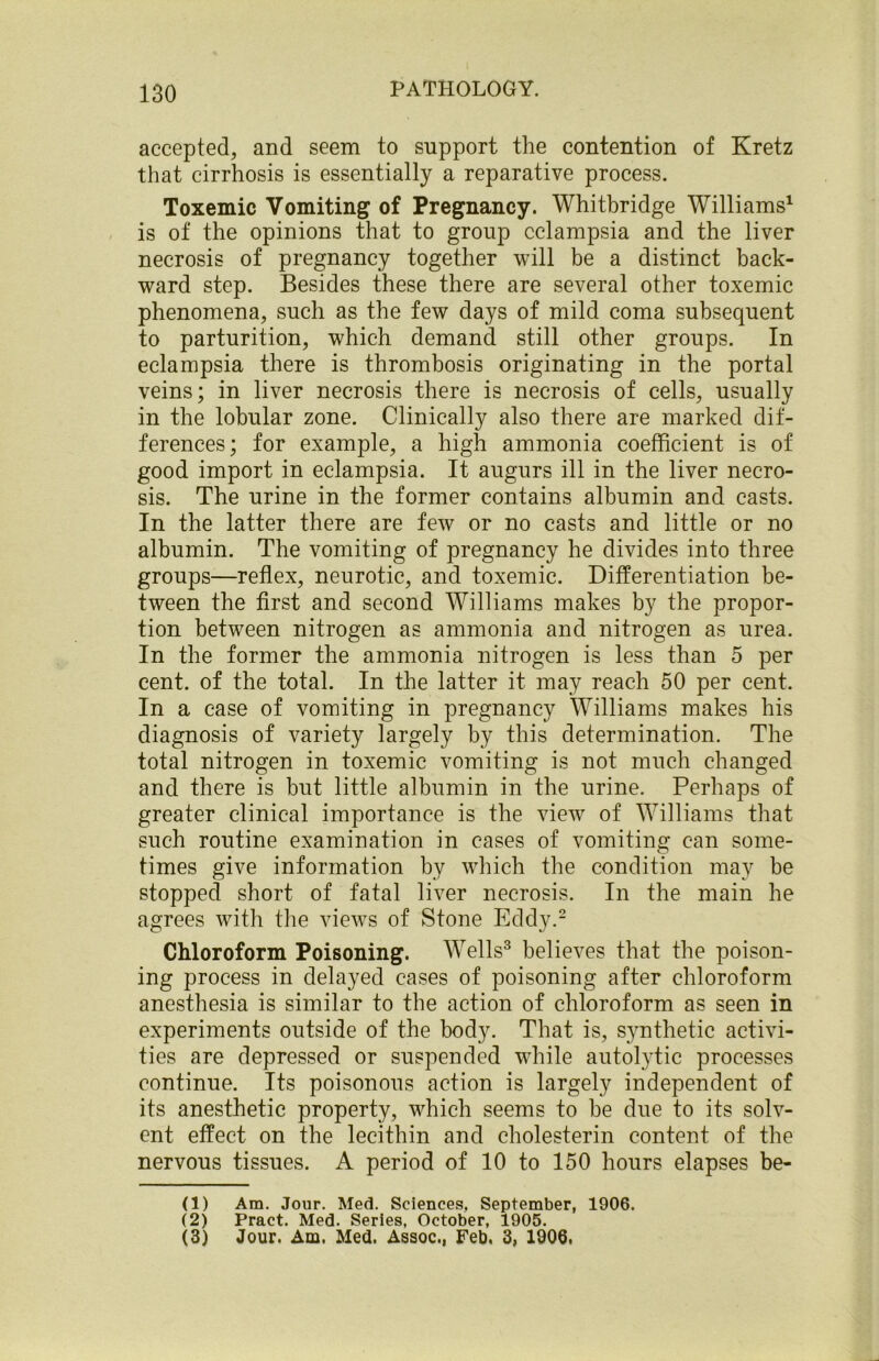 accepted, and seem to support the contention of Kretz that cirrhosis is essentially a reparative process. Toxemic Vomiting of Pregnancy. Whitbridge Williams1 is of the opinions that to group eclampsia and the liver necrosis of pregnancy together will be a distinct back- ward step. Besides these there are several other toxemic phenomena, such as the few days of mild coma subsequent to parturition, which demand still other groups. In eclampsia there is thrombosis originating in the portal veins; in liver necrosis there is necrosis of cells, usually in the lobular zone. Clinically also there are marked dif- ferences ; for example, a high ammonia coefficient is of good import in eclampsia. It augurs ill in the liver necro- sis. The urine in the former contains albumin and casts. In the latter there are few or no casts and little or no albumin. The vomiting of pregnancy he divides into three groups—reflex, neurotic, and toxemic. Differentiation be- tween the first and second Williams makes by the propor- tion between nitrogen as ammonia and nitrogen as urea. In the former the ammonia nitrogen is less than 5 per cent, of the total. In the latter it may reach 50 per cent. In a case of vomiting in pregnancy Williams makes his diagnosis of variety largely by this determination. The total nitrogen in toxemic vomiting is not much changed and there is but little albumin in the urine. Perhaps of greater clinical importance is the view of Williams that such routine examination in cases of vomiting can some- times give information by which the condition may be stopped short of fatal liver necrosis. In the main he agrees with the views of Stone Eddy.2 Chloroform Poisoning. Wells3 believes that the poison- ing process in delayed cases of poisoning after chloroform anesthesia is similar to the action of chloroform as seen in experiments outside of the body. That is, synthetic activi- ties are depressed or suspended while autolytic processes continue. Its poisonous action is largely independent of its anesthetic property, which seems to he due to its solv- ent effect on the lecithin and cholesterin content of the nervous tissues. A period of 10 to 150 hours elapses be- (1) Am. Jour. Med. Sciences, September, 1906. (2) Pract. Med. Series, October, 1905. (3) Jour. Am. Med. Assoc., Feb. 3, 1906.