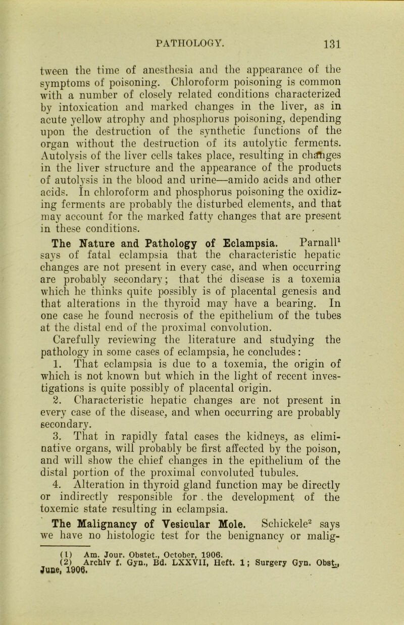 tween the time of anesthesia and the appearance of the symptoms of poisoning. Chloroform poisoning is common with a number of closely related conditions characterized by intoxication and marked changes in the liver, as in acute yellow atrophy and phosphorus poisoning, depending upon the destruction of the synthetic functions of the organ without the destruction of its autolytic ferments. Autolysis of the liver cells takes place, resulting in chtfhges in the liver structure and the appearance of the products of autolysis in the blood and urine—amido acids and other acids. In chloroform and phosphorus poisoning the oxidiz- ing ferments are probably the disturbed elements, and that may account for the marked fatty changes that are present in these conditions. The Nature and Pathology of Eclampsia. Parnall1 says of fatal eclampsia that the characteristic hepatic changes are not present in every case, and when occurring are probably secondary; that the disease is a toxemia which he thinks quite possibly is of placental genesis and that alterations in the thyroid may have a bearing. In one case he found necrosis of the epithelium of the tubes at the distal end of the proximal convolution. Carefully reviewing the literature and studying the pathology in some cases of eclampsia, he concludes: 1. That eclampsia is due to a toxemia, the origin of which is not known but which in the light of recent inves- tigations is quite possibly of placental origin. 2. Characteristic hepatic changes are not present in every case of the disease, and when occurring are probably secondary. 3. That in rapidly fatal cases the kidneys, as elimi- native organs, will probably be first affected by the poison, and will show the chief changes in the epithelium of the distal portion of the proximal convoluted tubules. 4. Alteration in thyroid gland function may be directly or indirectly responsible for . the development of the toxemic state resulting in eclampsia. The Malignancy of Vesicular Mole. Schickele2 says we have no histologic test for the benignancy or malig- (L) Am. Jour. Obstet., October, 1906. (2) Archly f. Gyn., Bd. LXXV1I, Heft. 1; Surgery Gyn. Obst., June, 1906.