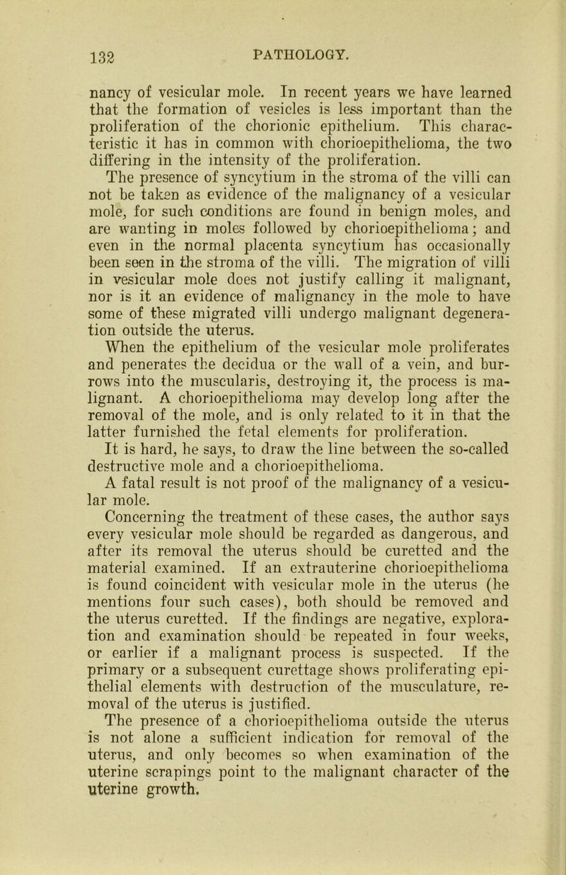 nancy of vesicular mole. In recent years we have learned that the formation of vesicles is less important than the proliferation of the chorionic epithelium. This charac- teristic it has in common with chorioepithelioma, the two differing in the intensity of the proliferation. The presence of syncytium in the stroma of the villi can not be taken as evidence of the malignancy of a vesicular mole., for such conditions are found in benign moles, and are wanting in moles followed by chorioepithelioma; and even in the normal placenta syncytium has occasionally been seen in the stroma of the villi. The migration of villi in vesicular mole does not justify calling it malignant, nor is it an evidence of malignancy in the mole to have some of these migrated villi undergo malignant degenera- tion outside the uterus. When the epithelium of the vesicular mole proliferates and penerates the decidua or the wall of a vein, and bur- rows into the muscularis, destroying it, the process is ma- lignant. A chorioepithelioma may develop long after the removal of the mole, and is only related to it in that the latter furnished the fetal elements for proliferation. It is hard, he says, to draw the line between the so-called destructive mole and a chorioepithelioma. A fatal result is not proof of the malignancy of a vesicu- lar mole. Concerning the treatment of these cases, the author says every vesicular mole should be regarded as dangerous, and after its removal the uterus should be curetted and the material examined. If an extrauterine chorioepithelioma is found coincident with vesicular mole in the uterus (he mentions four such cases), both should be removed and the uterus curetted. If the findings are negative, explora- tion and examination should be repeated in four weeks, or earlier if a malignant process is suspected. If the primary or a subsequent curettage shows proliferating epi- thelial elements with destruction of the musculature, re- moval of the uterus is justified. The presence of a chorioepithelioma outside the uterus is not alone a sufficient indication for removal of the uterus, and only becomes so when examination of the uterine scrapings point to the malignant character of the uterine growth.