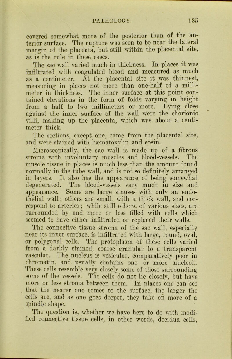 covered somewhat more of the posterior than of the an- terior surface. The rupture was seen to be near the lateral margin of the placenta, but still within the placental site, as is the rule in these cases. The sac wall varied much in thickness. In places it was infiltrated with coagulated blood and measured as much as a centimeter. At the placental site it was thinnest, measuring in places not more than one-half of a milli- meter in thickness. The inner surface at this point con- tained elevations in the form of folds varying in height from a half to two millimeters or more. Lying close against the inner surface of the wall were the chorionic villi, making up the placenta, which was about a centi- meter thick. The sections, except one, came from the placental site, and were stained with hamiatoxylin and eosin. Microscopically, the sac wall is made up of a fibrous stroma with involuntary muscles and blood-vessels. The muscle tissue in places is much less than the amount found normally in the tube wall, and is not so definitely arranged in layers. It also has the appearance of being somewhat degenerated. The blood-vessels vary much in size and appearance. Some are large sinuses with only an endo- thelial wall; others are small, with a thick wall, and cor- respond to arteries; while still others, of various sizes, are surrounded by and more or less filled with cells which seemed to have either infiltrated or replaced their walls. The connective tissue stroma of the sac wall, especially near its inner surface, is infiltrated with large, round, oval, or polygonal cells. The protoplasm of these cells varied from a darkly stained, coarse granular to a transparent vascular. The nucleus is vesicular, comparatively poor in chromatin, and usually contains one or more nucleoli. These cells resemble very closely some of those surrounding some of the vessels. The cells do not lie closely, but have more or less stroma between them. In places one can see that the nearer one comes to the surface, the larger the cells are, and as one goes deeper, they take oh more of a spindle shape. The question is, whether we have here to do with modi- fied connective tissue cells, in other words, decidua cells,