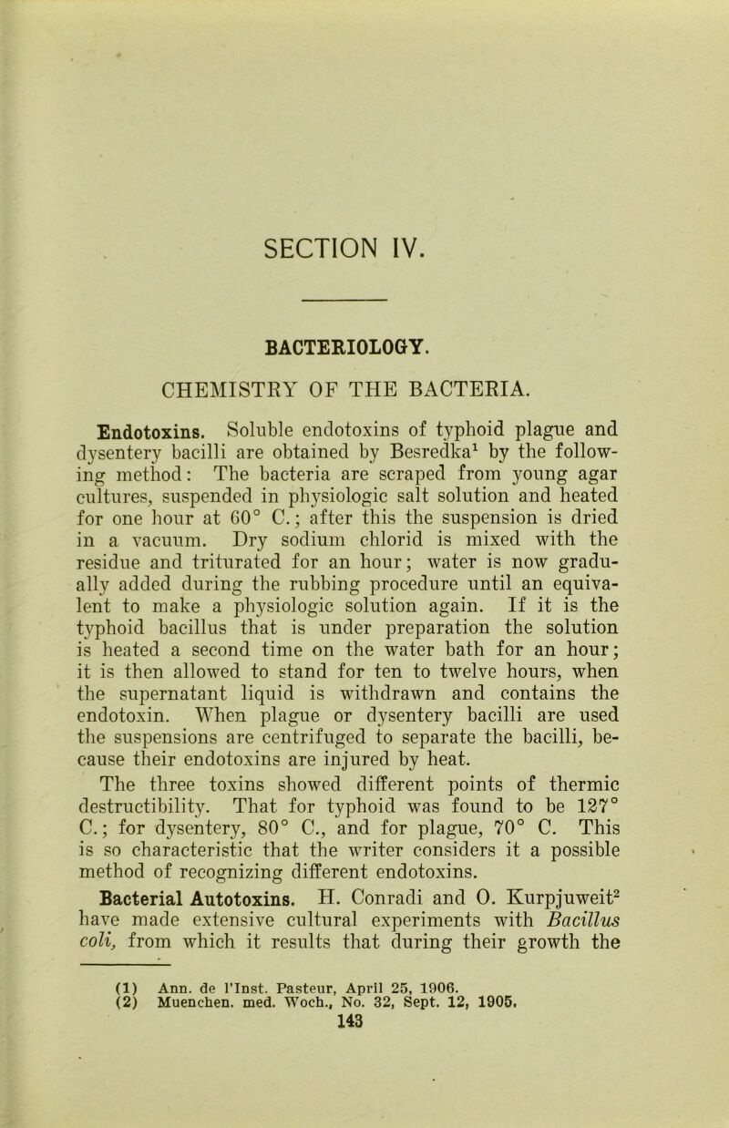 SECTION IV. BACTERIOLOGY. CHEMISTRY OF THE BACTERIA. Endotoxins. Soluble endotoxins of typhoid plagne and dysentery bacilli are obtained by Besredka1 by the follow- ing method: The bacteria are scraped from young agar cultures, suspended in physiologic salt solution and heated for one hour at G0° C.; after this the suspension is dried in a vacuum. Dry sodium chlorid is mixed with the residue and triturated for an hour; water is now gradu- ally added during the rubbing procedure until an equiva- lent to make a physiologic solution again. If it is the typhoid bacillus that is under preparation the solution is heated a second time on the water bath for an hour; it is then allowed to stand for ten to twelve hours, when the supernatant liquid is withdrawn and contains the endotoxin. When plague or dysentery bacilli are used the suspensions are centrifuged to separate the bacilli, be- cause their endotoxins are injured by heat. The three toxins showed different points of thermic destructibility. That for typhoid was found to be 127° C.; for dysentery, 80° C., and for plague, 70° C. This is so characteristic that the writer considers it a possible method of recognizing different endotoxins. Bacterial Autotoxins. H. Conradi and 0. Kurpjuweit2 have made extensive cultural experiments with Bacillus coli, from which it results that during their growth the (1) Ann. de l’Inst. Pasteur, April 25, 1906. (2) Muenchen. med. Woch., No. 32, Sept. 12, 1905.