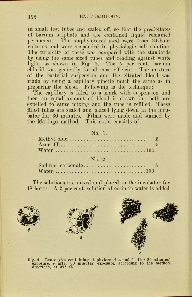 in small test tubes and sealed oil, so that the precipitates of barium sulphate and the contained liquid remained permanent. The staphylococci used were from 24-hour cultures and were suspended in physiologic salt solution. The turbidity of these was compared with the standards by using the same sized tubes and reading against white light, as shown in Fig. 2. The 5 per cent, barium chlorid was generally found most efficient. The mixture of the bacterial suspension and the citrated blood was made by using a capillary pipette much the same as in preparing the blood. Following is the technique: The capillary is filled to a mark with suspension and then an equal amount of blood is drawn in; both are expelled to cause mixing and the tube is refilled. These filled tubes are sealed and placed lying down in the incu- bator for 30 minutes. Films were made and stained by the Maringo method. This stain consists of: No. 1. Methyl blue 5 Azur II 5 Water 100. No. 2. Sodium carbonate 5 Water 100. The solutions are mixed and placed in the incubator for 48 hours. A 2 per cent, solution of eosin in water is added Fig. 4. Leucocytes containing staphylococci a and 6 after 30 minutes’ exposure, c after 60 minutes’ exposure, according to the method described, at 37° C.