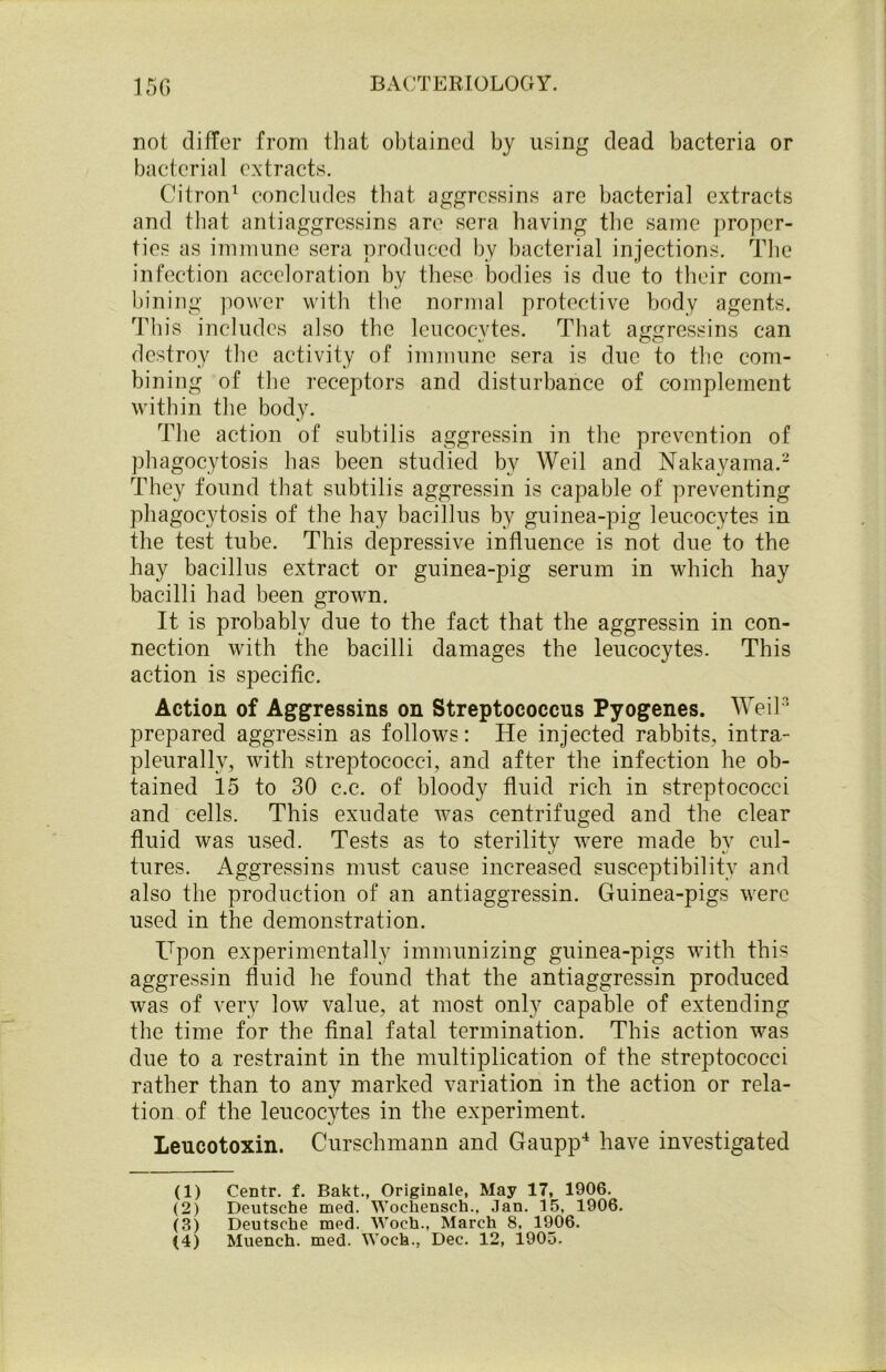 not differ from that obtained by using dead bacteria or bacterial extracts. Citron1 concludes that, aggressins are bacterial extracts and that antiaggrcssins are sera having the same proper- ties as immune sera produced by bacterial injections. The infection acceloration by these bodies is due to their com- bining power with the normal protective body agents. This includes also the leucocytes. That aggressins can destroy the activity of immune sera is due to the com- bining of the receptors and disturbance of complement within the body. The action of subtilis aggressin in the prevention of phagocytosis has been studied by Weil and Nakayama.2 They found that subtilis aggressin is capable of preventing phagocytosis of the hay bacillus by guinea-pig leucocytes in the test tube. This depressive influence is not due to the hay bacillus extract or guinea-pig serum in which hay bacilli had been grown. It is probably due to the fact that the aggressin in con- nection with the bacilli damages the leucocytes. This action is specific. Action of Aggressins on Streptococcus Pyogenes. Weil3 prepared aggressin as follows: He injected rabbits, intra- pleurally, with streptococci, and after the infection he ob- tained 15 to 30 c.c. of bloody fluid rich in streptococci and cells. This exudate was centrifuged and the clear fluid was used. Tests as to sterility were made by cul- tures. Aggressins must cause increased susceptibility and also the production of an antiaggressin. Guinea-pigs were used in the demonstration. Upon experimentally immunizing guinea-pigs with this aggressin fluid he found that the antiaggressin produced was of very low value, at most only capable of extending the time for the final fatal termination. This action was due to a restraint in the multiplication of the streptococci rather than to any marked variation in the action or rela- tion of the leucocytes in the experiment. Leucotoxin. Curschmann and Gaupp4 have investigated (1) Centr. f. Bakt., Originale, May 17, 1906. (2) Deutsche med. Wochensch., Jan. 15. 1906. (3) Deutsche med. Woch., March 8. 1906.