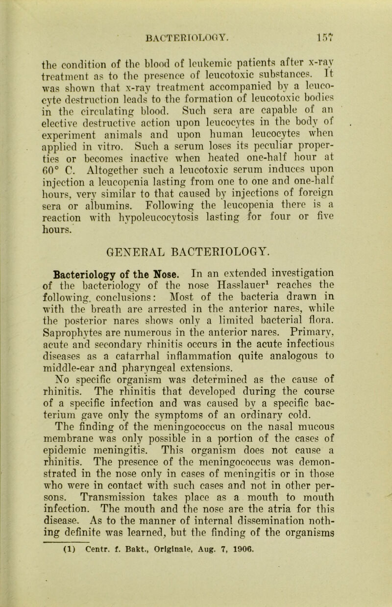 the condition of the blood of leukemic patients after x-ray treatment as to the presence of leucotoxic substances. Tt was shown that x-ray treatment accompanied by a leuco- cyte destruction leads to the formation of leucotoxic bodies in the circulating blood. Such sera are capable of an elective destructive action upon leucocytes in the body of experiment animals and upon human leucocytes when applied in vitro. Such a serum loses its peculiar proper- ties or becomes inactive when heated one-half hour at 60° C. Altogether such a leucotoxic serum induces upon injection a leucopenia lasting from one to one and one-half hours, very similar to that caused by injections of foreign sera or albumins. Following the leucopenia there is a reaction with hypoleucocytosis lasting for four or five hours. GENERAL BACTERIOLOGY. Bacteriology of the Nose. In an extended investigation of the bacteriology of the nose Hasslauer1 reaches the following, conclusions: Most of the bacteria drawn in with the breath are arrested in the anterior nares, while the posterior nares shows only a limited bacterial flora. Saprophytes are numerous in the anterior nares. Primary, acute and secondary rhinitis occurs in the acute infectious diseases as a catarrhal inflammation quite analogous to middle-ear and pharyngeal extensions. No specific organism was determined as the cause of rhinitis. The rhinitis that developed during the course of a specific infection and was caused by a specific bac- terium gave only the symptoms of an ordinary cold. The finding of the meningococcus on the nasal mucous membrane was only possible in a portion of the cases of epidemic meningitis. This organism does not cause a rhinitis. The presence of the meningococcus was demon- strated in the nose only in cases of meningitis or in those who were in contact with such cases and not in other per- sons. Transmission takes place as a mouth to mouth infection. The mouth and the nose are the atria for this disease. As to the manner of internal dissemination noth- ing definite was learned, but the finding of the organisms