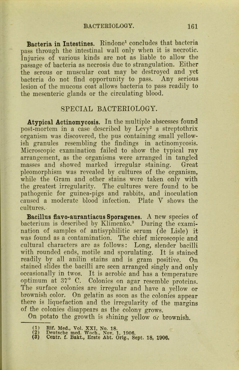 Bacteria in Intestines. Rindone1 concludes that bacteria pass through the intestinal wall only when it is necrotic. Injuries of various kinds are not as liable to allow the passage of bacteria as necrosis due to strangulation. Either the serous or muscular coat may be destroyed and yet bacteria do not find opportunity to pass. Any serious lesion of the mucous coat allows bacteria to pass readily to the mesenteric glands or the circulating blood. SPECIAL BACTERIOLOGY. Atypical Actinomycosis. In the multiple abscesses found post-mortem in a case described by Levy2 a streptothrix organism was discovered, the pus containing small yellow- ish granules resembling the findings in actinomycosis. Microscopic examination failed to show the typical ray arrangement, as the organisms were arranged in tangled masses and showed marked irregular staining. Great pleomorphism was revealed by cultures of the organism, while the Gram and other stains were taken only with the greatest irregularity. The cultures were found to be pathogenic for guinea-pigs and rabbits, and inoculation caused a moderate blood infection. Plate V shows the cultures.- Bacillus flavo-aurantiacus Sporagenes. A new species of bacterium is described by Klimenko.3 During the exami- nation of samples of antisyphilitic serum (de Lisle) it was found as a contamination. The chief microscopic and cultural characters are as follows: Long, slender bacilli with rounded ends, motile and sporulating. It is stained readily by all anilin stains and is gram positive. On stained slides the bacilli are seen arranged singly and only occasionally in twos. It is aerobic and has a temperature optimum at 37° C. Colonies on agar resemble proteins. The surface colonies are irregular and have a yellow or brownish color. On gelatin as soon as the colonies appear there is liquefaction and the irregularity of the margins of the colonies disappears as the colony grows. On potato the growth is shining yeilow or brownish. (1) Rif. Med., Vol. XXI, No. 18. (2) Deutsche raed. Woch., Nov. 1, 1906. (3) Centr. f. Bakt., Erste Abt. Orig., Sept. 18, 1906,