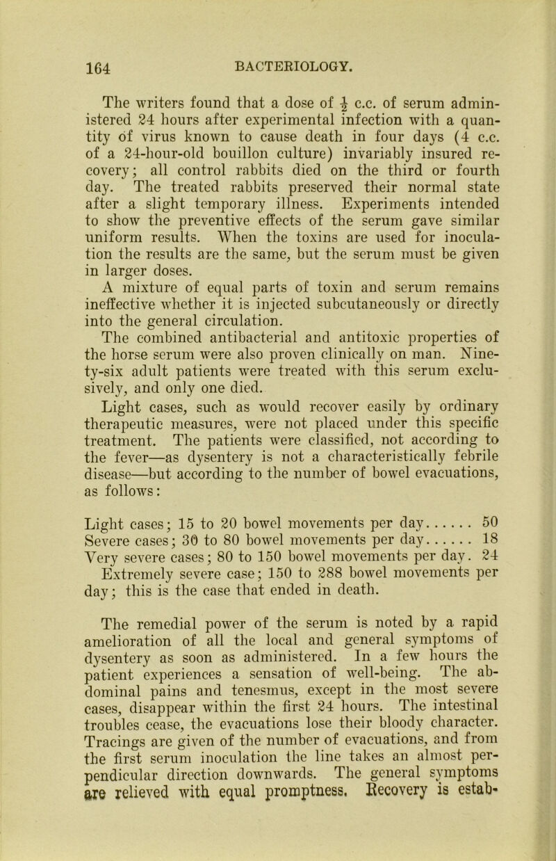 The writers found that a dose of c.c. of serum admin- istered 24 hours after experimental infection with a quan- tity of virus known to cause death in four days (4 c.c. of a 24-hour-old bouillon culture) invariably insured re- covery; all control rabbits died on the third or fourth day. The treated rabbits preserved their normal state after a slight temporary illness. Experiments intended to show the preventive effects of the serum gave similar uniform results. When the toxins are used for inocula- tion the results are the same, but the serum must be given in larger doses. A mixture of equal parts of toxin and serum remains ineffective whether it is injected subcutaneously or directly into the general circulation. The combined antibacterial and antitoxic properties of the horse serum were also proven clinically on man. Nine- ty-six adult patients were treated with this serum exclu- sively, and only one died. Light cases, such as would recover easily by ordinary therapeutic measures, were not placed under this specific treatment. The patients were classified, not according to the fever—as dysentery is not a characteristically febrile disease—but according to the number of bowel evacuations, as follows: Light cases; 15 to 20 bowel movements per day 50 Severe cases; 30 to 80 bowel movements per day 18 Very severe cases; 80 to 150 bowel movements per day. 24 Extremely severe case; 150 to 288 bowel movements per day; this is the case that ended in death. The remedial power of the serum is noted by a rapid amelioration of all the local and general symptoms of dysentery as soon as administered. In a few hours the patient experiences a sensation of well-being. The ab- dominal pains and tenesmus, except in the most severe cases, disappear within the first 24 hours. The intestinal troubles cease, the evacuations lose their bloody character. Tracings are given of the number of evacuations, and from the first serum inoculation the line takes an almost per- pendicular direction downwards. The general symptoms axe relieved with equal promptness, Recovery is estab-