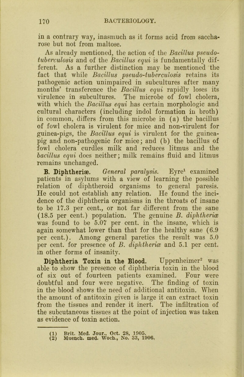 in a contrary way, inasmuch as it forms acid from saccha- rose but not from maltose. As already mentioned, the action of the Bacillus pseudo- tuberculosis and of the Bacillus equi is fundamentally dif- ferent. As a further distinction may be mentioned the fact that while Bacillus pseudo-tuberculosis retains its pathogenic action unimpaired in subcultures after many months’ transference the Bacillus equi rapidly loses its virulence in subcultures. The microbe of fowl cholera, with which the Bacillus equi has certain morphologic and cultural characters (including indol formation in broth) in common, differs from this microbe in (a) the bacillus of fowl cholera is virulent for mice and non-virulent for guinea-pigs, the Bacillus equi is virulent for the guinea- pig and non-pathogenic for mice; and (b) the bacillus of fowl cholera curdles milk and reduces litmus and the bacillus equi does neither; milk remains fluid aud litmus remains unchanged. B. Diphtherise. General paralysis. Eyre1 examined patients in asylums with a view of learning the possible relation of diphtheroid organisms to general paresis. He could not establish any relation. He found the inci- dence of the diphtheria organisms in the throats of insane to be 17.3 per cent., or not far different from the sane (18.5 per cent.) population. The genuine B. diphtherice was found to be 5.07 per cent, in the insane, which is again somewhat lower than that for the healthy sane (6.9 per cent.). Among general paretics the result was 5.0 per cent, for presence of B. diphtherice and 5.1 per cent, in other forms of insanity. Diphtheria Toxin in the Blood. Uppenheimer2 was able to show the presence of diphtheria toxin in the blood of six out of fourteen patients examined. Four were doubtful and four were negative. The finding of toxin in the blood shows the need of additional antitoxin. When the amount of antitoxin given is large it can extract toxin from the tissues and render it inert. The infiltration of the subcutaneous tissues at the point of injection was taken as evidence of toxin action. (1) Brit. Med. Jour., Oct. 28, 1905. (2) Muench. med. Woch., No. 33, 1906,