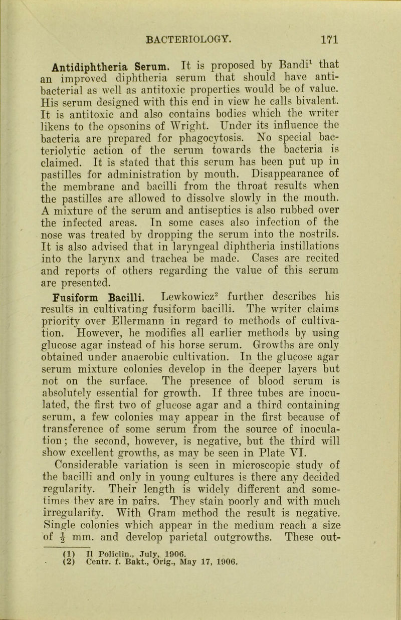 Antidiphtheria Serum. It is proposed by Bandi1 that an improved diphtheria serum that should have anti- bacterial as well as antitoxic properties would be of value. His serum designed with this end in view he calls bivalent. It is antitoxic and also contains bodies which the writer likens to the opsonins of Wright. Under its influence the bacteria are prepared for phagocytosis. No special bac- teriolytic action of the serum towards the bacteria is claimed. It is stated that this serum has been put up in pastilles for administration by mouth. Disappearance of the membrane and bacilli from the throat results when the pastilles are allowed to dissolve slowly in the mouth. A mixture of the serum and antiseptics is also rubbed over the infected areas. In some cases also infection of the nose was treated by dropping the serum into the nostrils. It is also advised that in laryngeal diphtheria instillations into the larynx and trachea be made. Cases are recited and reports of others regarding the value of this serum are presented. Fusiform Bacilli. Lewkowicz2 further describes his results in cultivating fusiform bacilli. The writer claims priority over Ellermann in regard to methods of cultiva- tion. However, he modifies all earlier methods by using glucose agar instead of his horse serum. Growths are only obtained under anaerobic cultivation. In the glucose agar serum mixture colonies develop in the deeper layers but not on the surface. The presence of blood serum is absolutely essential for growth. If three tubes are inocu- lated, the first two of glucose agar and a third containing serum, a few colonies may appear in the first because of transference of some serum from the source of inocula- tion ; the second, however, is negative, but the third will show excellent growths, as may be seen in Plate VI. Considerable variation is seen in microscopic study of the bacilli and only in young cultures is there any decided regularity. Their length is widely different and some- times thev are in pairs. They stain poorly and with much irregularity. With Gram method the result is negative. Single colonies which appear in the medium reach a size of -J mm. and develop parietal outgrowths. These out- (1) II Policlin., July, 1906. (2) Centr. f. Bakt., Orig., May 17, 1906,