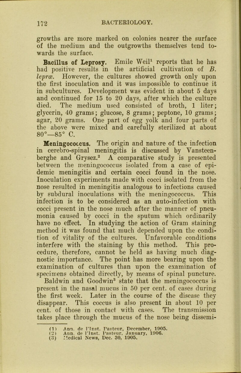 growths are more marked on colonies nearer the surface of the medium and the outgrowths themselves tend to- wards the surface. Bacillus of Leprosy. Emile Weil1 reports that he has had positive results in the artificial cultivation of B. leprce. However, the cultures showed growth only upon the first inoculation and it was impossible to continue it in subcultures. Development was evident in about 5 days and continued for 15 to 20 days, after which the culture died. The medium used consisted of broth, 1 liter; glycerin, 40 grams; glucose, 8 grams; peptone, 10 grams; agar, 20 grams. One part of egg yolk and four parts of the above were mixed and carefully sterilized at about 80°—85° C. Meningococcus. The origin and nature of the infection in cerebro-spinal meningitis is discussed by Vansteen- berghe and Grysez.2 A comparative study is presented between the meningococcus isolated from a case of epi- demic meningitis and certain cocci found in the nose. Inoculation experiments made with cocci isolated from the nose resulted in meningitis analogous to infections caused by subdural inoculations with the meningococcus. This infection is to be considered as an auto-infection with cocci present in the nose much after the manner of pneu- monia caused by cocci in the sputum which ordinarily have no effect. In studying the action of Gram staining method it was found that much depended upon the condi- tion of vitality of the cultures. Unfavorable conditions interfere with the staining by this method. This pro- cedure, therefore, cannot be held as having much diag- nostic importance. The point has more bearing upon the examination of cultures than upon the examination of specimens obtained directly, by means of spinal puncture. Baldwin and Goodwin3 state that the meningococcus is present in the nasal mucus in 50 per cent, of cases during the first week. Later in the course of the disease they disappear. This coccus is also present in about 10 per cent, of those in contact with cases. The transmission takes place through the mucus of the nose being dissemi- (1) Ann. de l’lnst. Pasteur, December, 1905. (LM Ann. de l’lnst. Pasteur, January, 1906, (3) Medical News, Dec. 30, 1905,