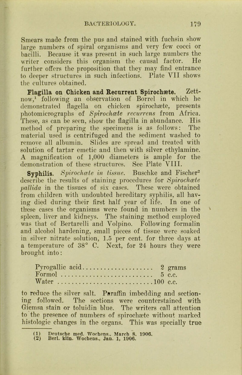 Smears made from the pus and stained with fuchsin show large numbers of spiral organisms and very few cocci or bacilli. Because it was present in such large numbers the writer considers this organism the causal factor. He further offers the proposition that they may find entrance to deeper structures in such infections. Plate VII shows the cultures obtained. Flagilla on Chicken and Recurrent Spirochsete. Zett- now,1 following an observation of Borrel in which he demonstrated flagella on chicken spirochsete, presents photomicrographs of Spirochcete recurrens from Africa. These, as can be seen, show the flagilla in abundance. His method of preparing the specimens is as follows: The material used is centrifuged and the sediment washed to remove all albumin. Slides are spread and treated with solution of tartar emetic and then with silver ethylamine. A magnification of 1,000 diameters is ample for the demonstration of these structures. See Plate VIII. Syphilis. Spirochcete in tissue. Buschke and Fischer2 describe the results of staining procedures for Spirochcete pallida in the tissues of six cases. These were obtained from children with undoubted hereditary syphilis, all hav- ing died during their first half year of life. In one of these cases the organisms were found in numbers in the spleen, liver and kidneys. The staining method employed was that of Bertarelli and Volpino. Following formalin and alcohol hardening, small pieces of tissue were soaked in silver nitrate solution, 1.5 per cent, for three days at a temperature of 38° C. Next, for 24 hours they were brought into: Pyrogallic acid 2 grams Formol 5 c.c. Water 100 c.c. to reduce the silver salt. Paraffin imbedding and section- ing followed. The sections were counterstained with Giemsa stain or toluidin blue. The writers call attention to the presence of numbers of spirochsete without marked histologic changes in the organs. This was specially true (1) Deutsche med. Wochens., March 8. 1906. (2) Berl. kiln. Wochens., Jan. 1, 1906.