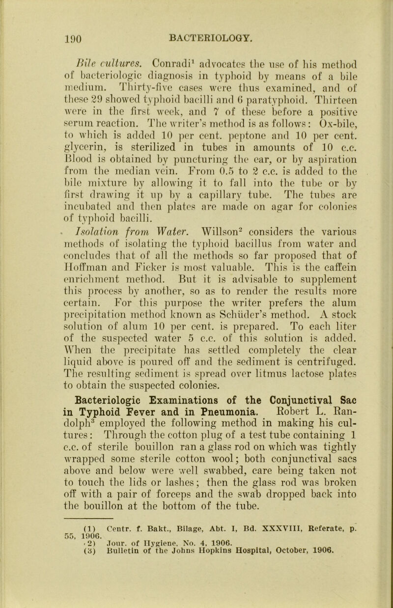 Bile cultures. Conradi1 advocates the use of his method of bacteriologic diagnosis in typhoid by means of a bile medium. Thirty-five cases were thus examined, and of these 29 showed typhoid bacilli and 6 paratyphoid. Thirteen were in the first week, and 7 of these before a positive serum reaction. The writer’s method is as follows: Ox-bile, to which is added 10 per cent, peptone and 10 per cent, glycerin, is sterilized in tubes in amounts of 10 c.c. Blood is obtained by puncturing the car, or by aspiration from the median vein. From 0.5 to 2 c.c. is added to the bile mixture by allowing it to fall into the tube or by first drawing it up by a capillary tube. The tubes are incubated and then plates are made on agar for colonies of typhoid bacilli. . Isolation from Water. Willson2 considers the various methods of isolating the typhoid bacillus from water and concludes that of all the methods so far proposed that of Hoffman and Ficker is most valuable. This is the caffein enrichment method. But it is advisable to supplement this process by another, so as to render the results more certain. For this purpose the writer prefers the alum precipitation method known as Schiider’s method. A stock solution of alum 10 per cent, is prepared. To each liter of the suspected water 5 c.c. of this solution is added. When the precipitate has settled completely the clear liquid above is poured off and the sediment is centrifuged. The resulting sediment is spread over litmus lactose plates to obtain the suspected colonies. Bacteriologic Examinations of the Conjunctival Sac in Typhoid Fever and in Pneumonia. Robert L. Ran- dolph3 employed the following method in making his cul- tures : Through the cotton plug of a test tube containing 1 c.c. of sterile bouillon ran a glass rod on which was tightly wrapped some sterile cotton wool; both conjunctival sacs above and below were well swabbed, care being taken not to touch the lids or lashes; then the glass rod was broken off with a pair of forceps and the swab dropped back into the bouillon at the bottom of the tube. (1) Centr. f. Bakt., Bilage, Abt. I, Bd. XXXVIII, Referate, p. 55, 1906. -2) Jour, of Hygiene, No. 4, 1906. (3) Bulletin of the Johns Hopkins Hospital, October, 1906.