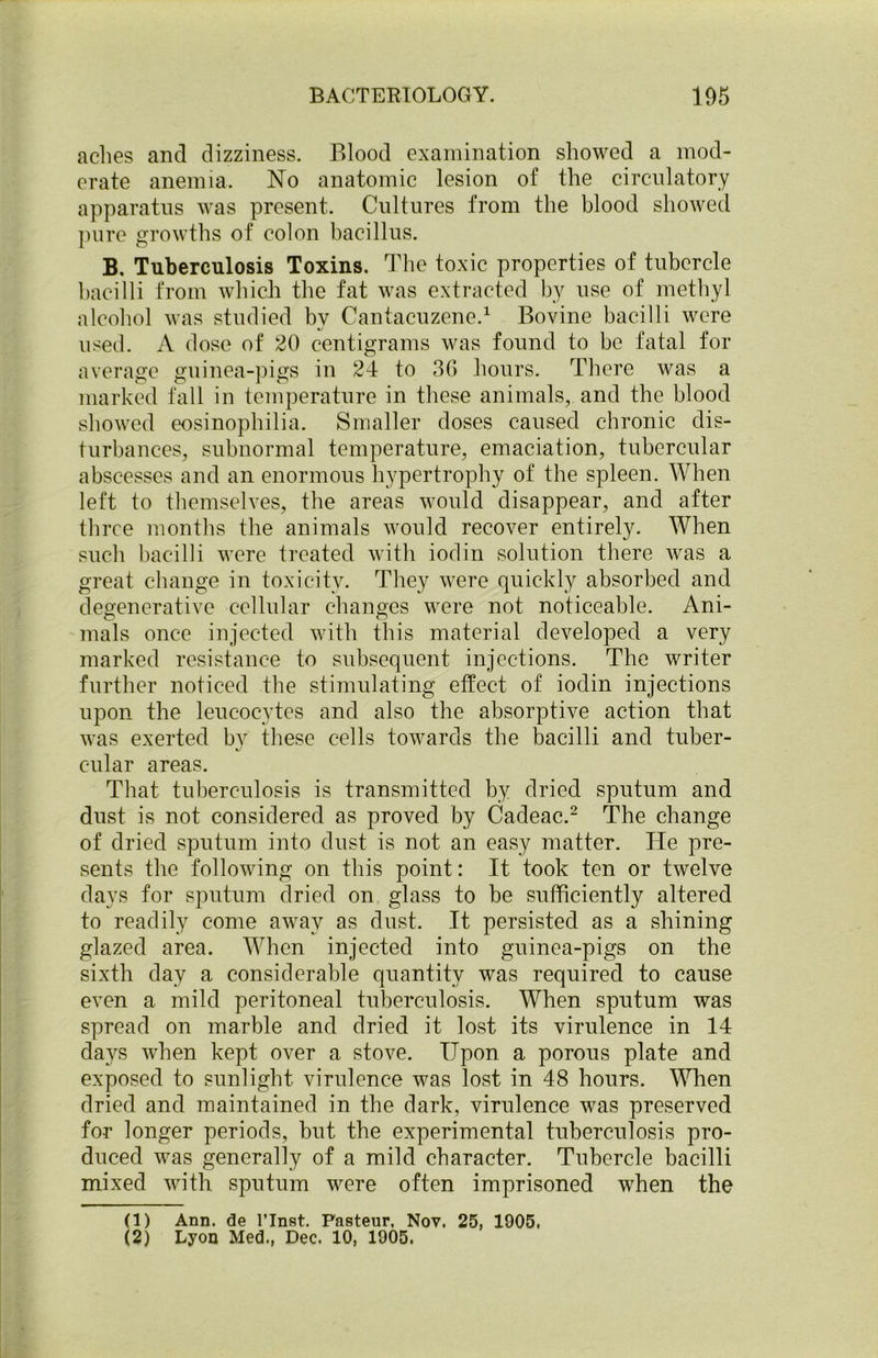 aches and dizziness. Blood examination showed a mod- erate anemia. No anatomic lesion of the circulatory apparatus was present. Cultures from the blood showed pure growths of colon bacillus. B. Tuberculosis Toxins. The toxic properties of tubercle bacilli from which the fat was extracted by use of methyl alcohol was studied by Cantacuzene.1 Bovine bacilli were used. A dose of 20 centigrams was found to be fatal for average guinea-pigs in 24 to 3G hours. There was a marked fall in temperature in these animals, and the blood showed eosinophilia. Smaller doses caused chronic dis- turbances, subnormal temperature, emaciation, tubercular abscesses and an enormous hypertrophy of the spleen. When left to themselves, the areas would disappear, and after three months the animals would recover entirely. When such bacilli were treated with iodin solution there was a great change in toxicity. They were quickly absorbed and degenerative cellular changes were not noticeable. Ani- mals once injected with this material developed a very marked resistance to subsequent injections. The writer further noticed the stimulating effect of iodin injections upon the leucocytes and also the absorptive action that was exerted by these cells towards the bacilli and tuber- cular areas. That tuberculosis is transmitted by dried sputum and dust is not considered as proved by Cadeac.2 The change of dried sputum into dust is not an easy matter. He pre- sents the following on this point: It took ten or twelve days for sputum dried on glass to be sufficiently altered to readily come away as dust. It persisted as a shining glazed area. When injected into guinea-pigs on the sixth day a considerable quantity was required to cause even a mild peritoneal tuberculosis. When sputum was spread on marble and dried it lost its virulence in 14 days when kept over a stove. Upon a porous plate and exposed to sunlight virulence was lost in 48 hours. When dried and maintained in the dark, virulence was preserved for longer periods, but the experimental tuberculosis pro- duced was generally of a mild character. Tubercle bacilli mixed with sputum were often imprisoned when the (1) Ann. de l’lnst. Pasteur, Nov. 25, 1005, (2) Lyon Med., Dec. 10, 1905.