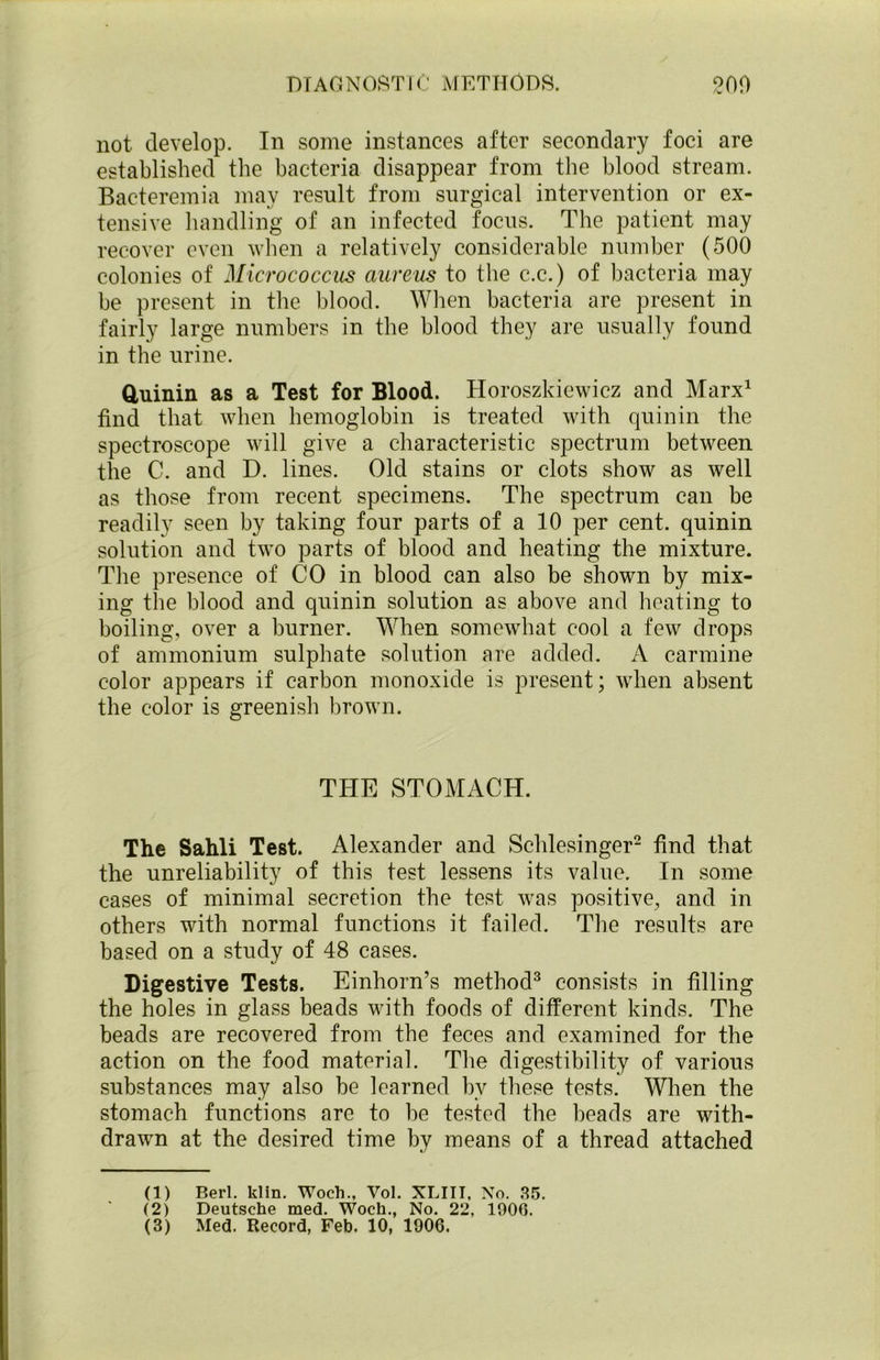 not. develop. In some instances after secondary foci are established the bacteria disappear from the blood stream. Bacteremia may result from surgical intervention or ex- tensive handling of an infected focus. The patient may recover even when a relatively considerable number (500 colonies of Micrococcus aureus to the c.c.) of bacteria may be present in the blood. When bacteria are present in fairly large numbers in the blood they are usually found in the urine. Quinin as a Test for Blood. Horoszkiewicz and Marx1 find that when hemoglobin is treated with quinin the spectroscope will give a characteristic spectrum between the C. and D. lines. Old stains or clots show as well as those from recent specimens. The spectrum can be readily seen by taking four parts of a 10 per cent, quinin solution and two parts of blood and heating the mixture. The presence of CO in blood can also be shown by mix- ing the blood and quinin solution as above and heating to boiling, over a burner. When somewhat cool a few drops of ammonium sulphate solution are added. A carmine color appears if carbon monoxide is present; when absent the color is greenish brown. THE STOMACH. The Sahli Test. Alexander and Schlesinger2 find that the unreliability of this test lessens its value. In some cases of minimal secretion the test was positive, and in others with normal functions it failed. The results are based on a study of 48 cases. Digestive Tests. Einhorn’s method3 consists in filling the holes in glass beads with foods of different kinds. The beads are recovered from the feces and examined for the action on the food material. The digestibility of various substances may also be learned bv these tests. When the stomach functions are to be tested the beads are with- drawn at the desired time by means of a thread attached (1) Berl. klin. Woch., Vol. XLIII, No. 35. (2) Deutsche med. Woch., No. 22, 1900.