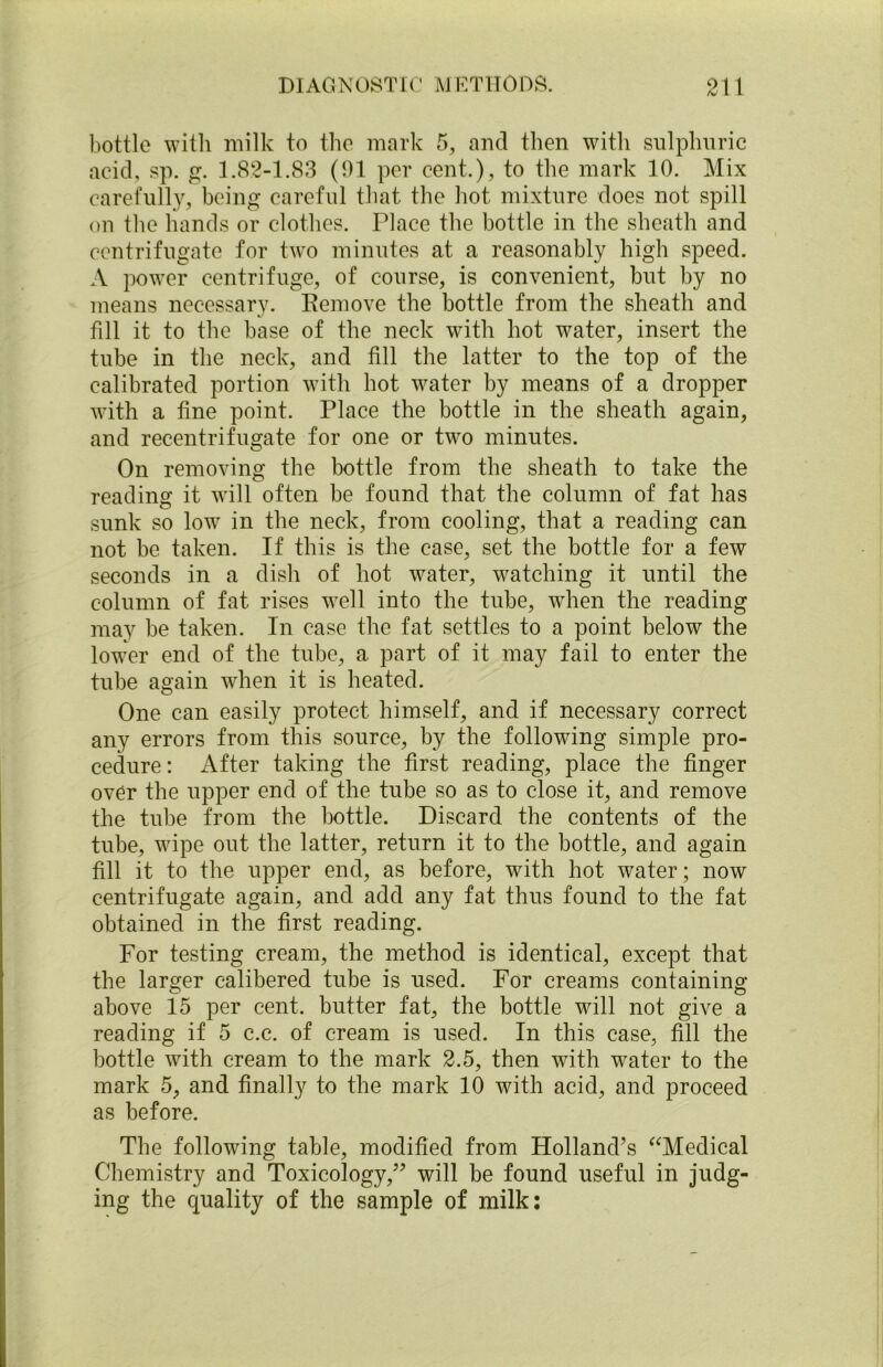 bottle with milk to the mark 5, and then with sulphuric acid, sp. g. 1.82-1.83 (91 per cent.), to the mark 10. Mix carefully, being careful that the hot mixture does not spill on the hands or clothes. Place the bottle in the sheath and centrifugate for two minutes at a reasonably high speed. A power centrifuge, of course, is convenient, but by no means necessary. Remove the bottle from the sheath and fill it to the base of the neck with hot water, insert the tube in the neck, and fill the latter to the top of the calibrated portion with hot water by means of a dropper with a fine point. Place the bottle in the sheath again, and recentrifugate for one or two minutes. On removing the bottle from the sheath to take the reading it will often be found that the column of fat has sunk so low in the neck, from cooling, that a reading can not be taken. If this is the case, set the bottle for a few seconds in a dish of hot water, watching it until the column of fat rises well into the tube, when the reading may be taken. In case the fat settles to a point below the lower end of the tube, a part of it may fail to enter the tube again when it is heated. One can easily protect himself, and if necessary correct any errors from this source, by the following simple pro- cedure: After taking the first reading, place the finger over the upper end of the tube so as to close it, and remove the tube from the bottle. Discard the contents of the tube, wipe out the latter, return it to the bottle, and again fill it to the upper end, as before, with hot water; now centrifugate again, and add any fat thus found to the fat obtained in the first reading. For testing cream, the method is identical, except that the larger calibered tube is used. For creams containing above 15 per cent, butter fat, the bottle will not give a reading if 5 c.c. of cream is used. In this case, fill the bottle with cream to the mark 2.5, then with water to the mark 5, and finally to the mark 10 with acid, and proceed as before. The following table, modified from Holland’s “Medical Chemistry and Toxicology,” will be found useful in judg- ing the quality of the sample of milk: