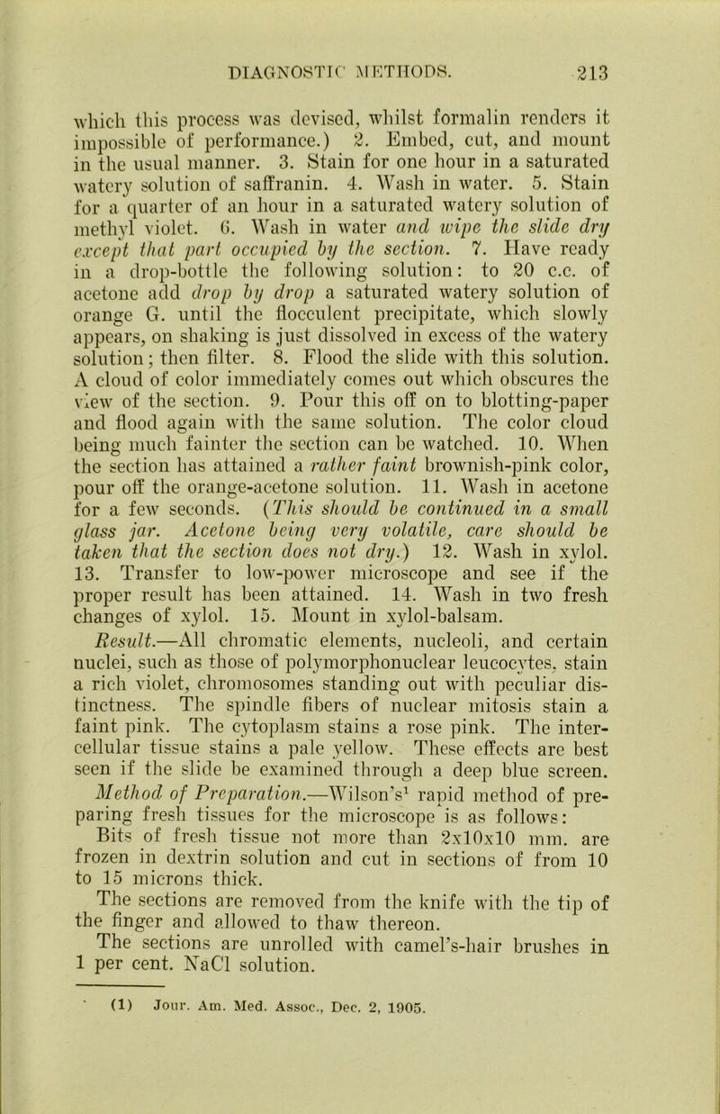 which this process was devised, whilst formalin renders it impossible of performance.) 2. Embed, cut, and mount in the usual manner. 3. Stain for one hour in a saturated watery solution of saffranin. 4. Wash in water. 5. Stain for a quarter of an hour in a saturated watery solution of methyl violet. 6. Wash in water and ivipe the slide dry except that part occupied by the section. 7. Have ready in a drop-bottle the following solution: to 20 c.c. of acetone add drop by drop a saturated watery solution of orange G. until the flocculent precipitate, which slowly appears, on shaking is just dissolved in excess of the watery solution; then filter. 8. Flood the slide with this solution. A cloud of color immediately comes out which obscures the view of the section. 9. Pour this off on to blotting-paper and flood again with the same solution. The color cloud being much fainter the section can be watched. 10. When the section has attained a rather faint brownish-pink color, pour off the orange-acetone solution. 11. Wash in acetone for a few seconds. (This should be continued in a small glass jar. Acetone being very volatile, care should be taken that the section does not dry.) 12. Wash in xylol. 13. Transfer to low-power microscope and see if the proper result has been attained. 14. Wash in two fresh changes of xylol. 15. Mount in xylol-balsam. Result.—All chromatic elements, nucleoli, and certain nuclei, such as those of polymorphonuclear leucocytes, stain a rich violet, chromosomes standing out with peculiar dis- tinctness. The spindle fibers of nuclear mitosis stain a faint pink. The cytoplasm stains a rose pink. The inter- cellular tissue stains a pale yellow. These effects are best seen if the slide be examined through a deep blue screen. Method of Preparation.—Wilson’s1 rapid method of pre- paring fresh tissues for the microscope is as follows: Bits of fresh tissue not more than 2x10x10 mm. are frozen in dextrin solution and cut in sections of from 10 to 15 microns thick. The sections are removed from the knife with the tip of the finger and allowed to thaw thereon. The sections are unrolled with camePs-hair brushes in 1 per cent. NaCl solution. (1) Jour. Am. Med. Assoc., Dec. 2, 1905.