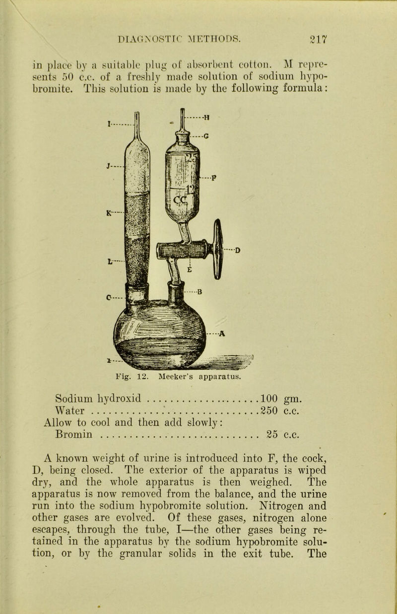 in place by a suitable plug of absorbent cotton. M repre- sents 50 c.c. of a freshly made solution of sodium hypo- bromite. This solution is made by the following formula: Fig. 12. Meeker’s apparatus. Sodium hydroxid 100 gm. Water 250 c.c. Allow to cool and then add slowly: Bromin 25 c.c. A known weight of urine is introduced into F, the cock, D, being closed. The exterior of the apparatus is wiped dry, and the whole apparatus is then weighed. The apparatus is now removed from the balance, and the urine run into the sodium hypobromite solution. Nitrogen and other gases are evolved. Of these gases, nitrogen alone escapes, through the tube, I—the other gases being re- tained in the apparatus by the sodium hypobromite solu- tion, or by the granular solids in the exit tube. The