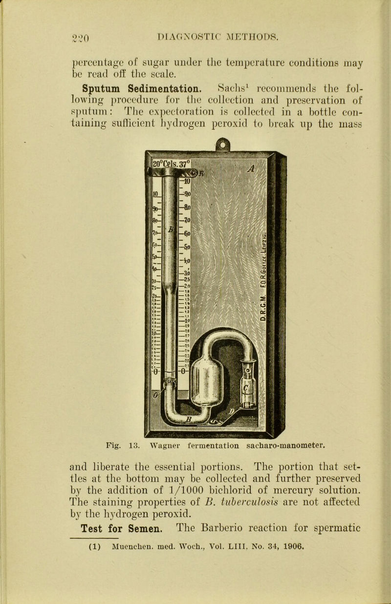 percentage of sugar under the temperature conditions may be read off the scale. Sputum Sedimentation. Sachs1 recommends the fol- lowing procedure for the collection and preservation of sputum: The expectoration is collected in a bottle con- taining sufficient hydrogen peroxid to break up the mass Fig. 13. and liberate the essential portions. The portion that set- tles at the bottom may be collected and further preserved by the addition of 1/1000 bichlorid of mercury solution. The staining properties of B. tuberculosis are not affected by the hydrogen peroxid. Test for Semen. The Barberio reaction for spermatic (1) Muenclaen. med. Woeh., Yol. LIII, No. 34, 1906.