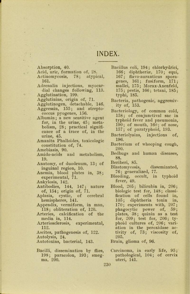 INDEX. Absorption, 40. Acid, uric, formation of, 28. Actinomycosis, 78; atypical, 161. Adrenalin injections, myocar- dial changes following, 113. Agglutination, 199. Agglutinins, origin of, 71. Agglutinogen, detachable, 146. Aggressin, 155; and strepto- coccus pyogenes, 156. Albumin; a new sensitive agent for, in the urine, 45; meta- bolism, 28; practical signifi- cance of a trace of, in the urine, 45. Amanita Phalloides, toxicologic constitution of, 74. Amebiasis, 90. Amido-aeids and metabolism, 19. Anatomy, of duodenum, 13; of inguinal region, 10. Anemia, blood plates in, 38; experimental, 71. Ankylosis, 142. Antibodies, 144, 147; nature of, 154; origin of, 71. Aplasia, cystic, of cerebral hemispheres, 141. Appendix, vermiform, in man, 118; obliteration of, 120. Arteries, calcification of the media in, 114. Arteriosclerosis, experimental, 112. Ascites, pathogenesis of, 122. Autolysis, 24. Autotoxins, bacterial, 143. Bacillus coli, 194; chlorhydriei, 166; diphtheria, 170; equi, 167; flavo-auranticus spora- genes, 161; fusiform, 171; mallei, 175; Morax-Axenfeld, 175; pestis, 166; tetani, 185; typhi, 185. Bacteria, pathogenic, aggressiv- ity of, 153. Bacteriology, of common cold, 158; of conjunctival sac in typhoid fever and pneumonia, 190; of mouth, 160; of nose, 157; of paratyphoid, 193. Bac-teriolysins, injections of, 196. Bacterium of whooping cough, 200. Bedbugs and human diseases, 88. Beriberi, 85. Blastomycosis, disseminated, 76; generalized, 77. Bleeding, occult, in typhoid fever, 49. Blood, 205; bilirubin in, 206; biologic test for, 148; classi- fication of cells found in, 105; diphtheria toxin in, 170; experiments with, 207; phagocytic power of, 59; plates, 38; quinin as a test for, 209; test for, 206; ty- phoid cultures of, 206; vari- ation in the peroxidase ac- tivity of, 73; viscosity of, 205. Brain, glioma of, 96. Bacilli, dissemination by flies, Carcinoma, in early life, 95; 198; paracolon, 193; smeg- pathological, 104; of cervix ma. 200. uteri, 141.