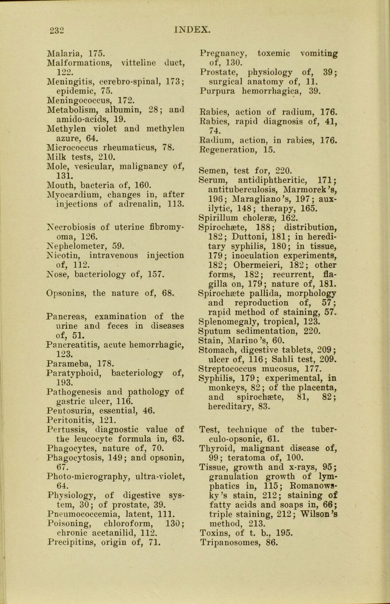 Malaria, 175. Malformations, vitteline duct, 1 99 JL LJLJ* Meningitis, cerebro-spinal, 173; epidemic, 75. Meningococcus, 172. Metabolism, albumin, 28; and amido-aeids, 19. Methylen violet and methylen azure, 64. Micrococcus rheumaticus, 78. Milk tests, 210. Mole, vesicular, malignancy of, 131. Mouth, bacteria of, 160. Myocardium, changes in, after injections of adrenalin, 113. Necrobiosis of uterine fibromy- oma, 126. Nephelometer, 59. Nieotin, intravenous injection of, 112. Nose, bacteriology of, 157. Opsonins, the nature of, 68. Pancreas, examination of the urine and feces in diseases of, 51. Pancreatitis, acute hemorrhagic, 123. Parameba, 178. Paratyphoid, bacteriology of, 193. Pathogenesis and pathology of gastric ulcer, 116. Pentosuria, essential, 46. Peritonitis, 121. Pertussis, diagnostic value of the leucocyte formula in, 63. Phagocytes, nature of, 70. Phagocytosis, 149; and opsonin, 67. Photo-micrography, ultra-violet, 64. Physiology, of digestive sys- tem, 30; of prostate, 39. Pneumoeoecemia, latent, 111. Poisoning, chloroform, 130; chronic acetanilid, 112. Precipitins, origin of, 71. Pregnancy, toxemic vomiting of, 130. Prostate, physiology of, 39; surgical anatomy of, 11. Purpura hemorrhagica, 39. Rabies, action of radium, 176. Rabies, rapid diagnosis of, 41, 74. Radium, action, in rabies, 176. Regeneration, 15. Semen, test for, 220. Serum, antidiphtheritic, 171; antituberculosis, Marmorek’s, 196; Maragliano’s, 197; aux- ilytic, 148; therapy, 165. Spirillum choleras, 162. Spirochaete, 188; distribution, 182; Duttoni, 181; in heredi- tary syphilis, 180; in tissue, 179; inoculation experiments, 182; Obermeieri, 182; other forms, 182; recurrent, fla- gilla on, 179; nature of, 181. Spirochaete pallida, morphology and reproduction of, 57; rapid method of staining, 57. Splenomegaly, tropical, 123. Sputum sedimentation, 220. Stain, Marino’s, 60. Stomach, digestive tablets, 209; ulcer of, 116; Sahli test, 209. Streptococcus mucosus, 177. Syphilis, 179; experimental, in monkeys, 82; of the placenta, and spirochaete, 81, 82; hereditary, 83. Test, technique of the tuber- eulo-opsonic, 61. Thyroid, malignant disease of, 99; teratoma of, 100. Tissue, growth and x-rays, 95; granulation growth of lym- phatics in, 115; Romanows- ky’s stain, 212; staining of fatty acids and soaps in, 66; triple staining, 212; Wilson’s method, 213. Toxins, of t. b., 195. Tripanosomes, 86.