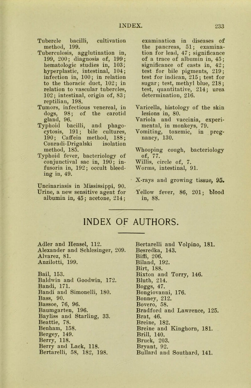 Tubercle bacilli, cultivation method, 199. Tuberculosis, agglutination in, 199, 200; diagnosis of, 199; hematologic studies in, 103; hyperplastic, intestinal, 104; infection in, 100; in relation to the thoracic duct, 102; in relation to vascular tubercles, 102; intestinal, origin of, 83; reptilian, 198. Tumors, infectious venereal, in dogs, 98; of the carotid gland, 96. Typhoid bacilli, and phago- cytosis, 191; bile cultures, 190; Caffein method, 188; Conradi-Drigalski isolation method, 185. Typhoid fever, bacteriology of conjunctival sac in, 190; in- fusoria in, 192; occult bleed- ing in, 49. Uncinariasis in Mississippi, 90. Urine, a new sensitive agent for albumin in, 45; acetone, 214; examination in diseases of the pancreas, 51; examina- tion for lead, 47; significance of a trace of albumin in, 45; significance of casts in, 42; test for bile pigments, 219; test for indican, 215; test for sugar; test, methyl blue, 218; test, quantitative, 214; urea determination, 216. Varicella, histology of the skin lesions in, 80. Variola and vaccinia, experi- mental, in monkeys. 79. Vomiting, toxemic, in preg- nancy, 130. Whooping cough, bacteriology of, 77. Willis, circle of, 7. Worms, intestinal, 91. X-rays and growing tissue, 95. Yellow fever, 86, 201; blood in, 88. INDEX OF AUTHORS. Adler and Hensel, 112. Alexander and Schlesinger, 209. Alvarez, 81. Anzilotti, 199. Bail, 153. Baldwin and Goodwin, 172. Bandi, 171. Bandi and Simonelli, 180. Bass, 90. Bassoe, 76, 96. Baumgarten, 196. Bayliss and Starling, 33. Beattie, 78. Benham, 158. Bergey, 149. Berry, 118. Berry and Lack, 118. Bertarelli, 58, 182, 198. Bertarelli and Volpino, 181. Besredka, 143. Biffi, 206. Biland, 192. Birt, 188. Bixton and Torry, 146. Bluth, 214. Boggs, 47. Bongiovanni, 176. Bonney, 212. Bovero, 58. Bradford and Lawrence, 125. Brat, 46. Breine, 182. Breine and Kinghorn, 181. Brill, 140. Bruc-k, 203. Bryant, 92. Bullard and Southard, 141.