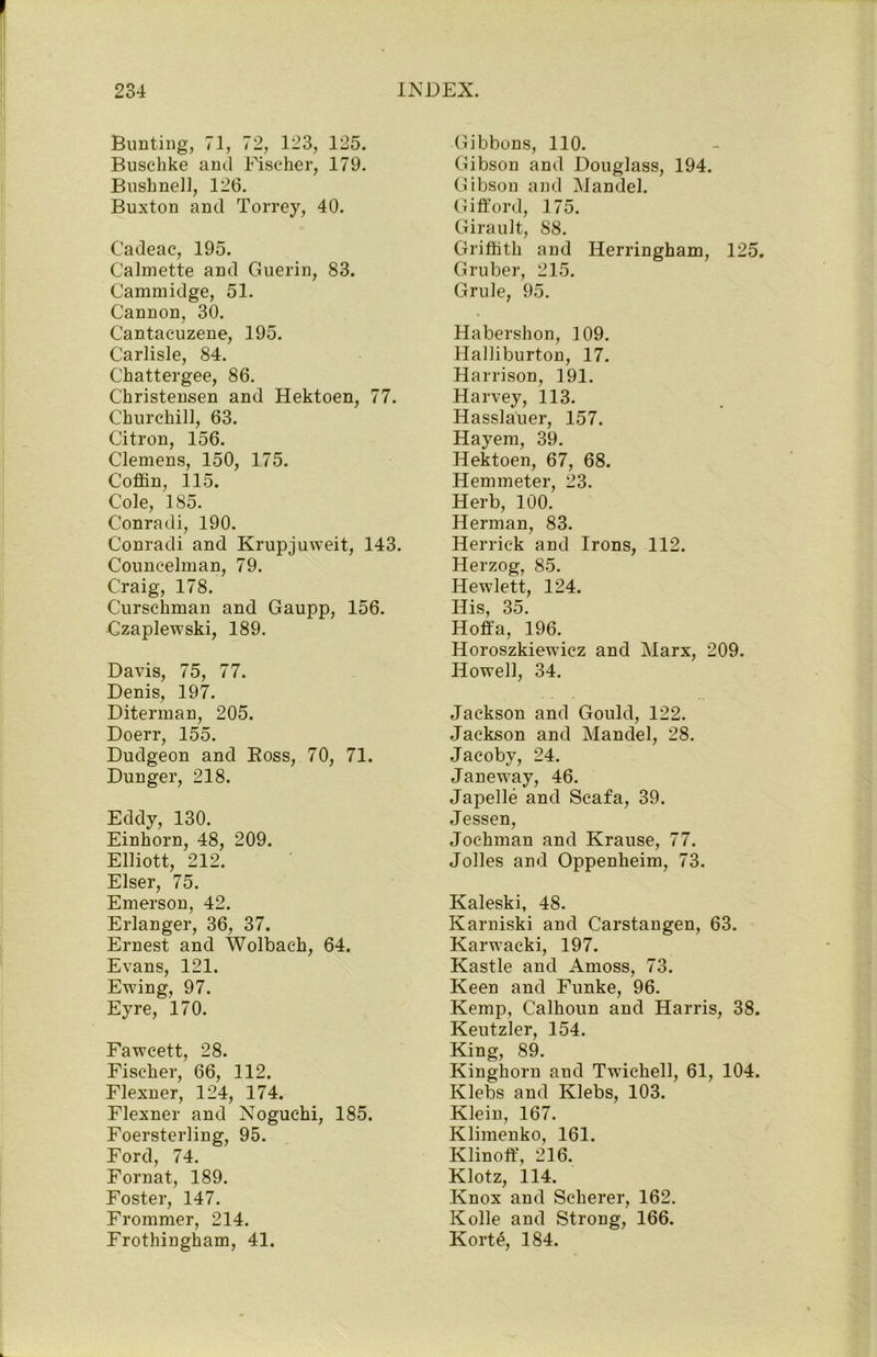 Bunting, 71, 72, 123, 125. Buschke and Fischer, 179. Bushnell, 126. Buxton and Torrey, 40. Cadeac, 195. Calmette and Guerin, 83. Cammidge, 51. Cannon, 30. Cantacuzene, 195. Carlisle, 84. Chattergee, 86. Christensen and Hektoen, 77. Churchill, 63. Citron, 156. Clemens, 150, 175. Coffin, 115. Cole, 185. Conradi, 190. Conradi and Krupjuweit, 143. Councelman, 79. Craig, 178. Cursehman and Gaupp, 156. Czaplewski, 189. Davis, 75, 77. Denis, 197. Diterman, 205. Doerr, 155. Dudgeon and Boss, 70, 71. Dunger, 218. Eddy, 130. Einhorn, 48, 209. Elliott, 212. Elser, 75. Emerson, 42. Erlanger, 36, 37. Ernest and Wolbac-h, 64. Evans, 121. Ewing, 97. Eyre, 170. Fawcett, 28. Fischer, 66, 112. Flexner, 124, 174. Flexner and Noguchi, 185. Foersterling, 95. Ford, 74. Fornat, 189. Foster, 147. Frommer, 214. Frothingham, 41. Gibbons, 110. Gibson and Douglass, 194. Gibson and Mandel. Gifford, 175. Girault, 88. Griffith and Herringham, 125. Gruber, 215. Grule, 95. Habershon, 109. Halliburton, 17. Harrison, 191. Harvey, 113. Hasslauer, 157. Hayem, 39. Hektoen, 67, 68. Hemmeter, 23. Herb, 100. Herman, 83. Herrick and Irons, 112. Herzog, 85. Hewlett, 124. His, 35. Hoffa, 196. Horoszkiewicz and Marx, 209. Howell, 34. Jackson and Gould, 122. Jackson and Mandel, 28. Jacoby, 24. Janeway, 46. Japelle and Scafa, 39. Jessen, Joc-hman and Krause, 77. Jolles and Oppenheim, 73. Kaleski, 48. Karniski and Carstangen, 63. Karwacki, 197. Kastle and Amoss, 73. Keen and Funke, 96. Kemp, Calhoun and Harris, 38. Keutzler, 154. King, 89. Kinghorn and Twiehell, 61, 104. Klebs and Klebs, 103. Klein, 167. Klimenko, 161. Klinoff, 216. Klotz, 114. Knox and Scherer, 162. Kolle and Strong, 166. Kort£, 184.