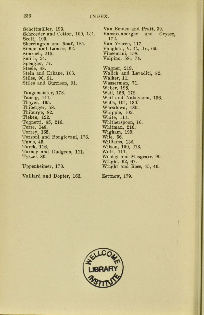 Schottmiiller, 193. Schroeder and Cotton, 100, 101. Scott, 105. Sherrington and Roaf, 185. Simon and Lanear, 62. Simroch, 215. Smith, 24. Spengler, 77. Steele, 48. Stein and Erbane, 103. Stiles, 90, 91. Stiles and Gurrison, 91. Tangemeister, 178. Tausig, 141. Thayer, 165. Thiberger, 58. Thiburge, 82. Tieken, 122. Tognetti, 45, 216. Torre, 148. Torrey, 165. Tozzoni and Bongiovani, 176. Tunis, 45. Turek, 116. Turney and Dudgeon, 111. Tyzzer, 80. XJppenheimer, 170. Vaillard and Dopter, 163. Van Emden and Pratt, 39. Vansteenberghe and Grysez, 172. Van Yzeren, 117. Vaughan, V. C., Jr., 69. Vincentini, 158. Volpino, 58; 74. Wagner, 219. Walich and Levaditi, 82. Walker, 11. Wasserman, 71. Weber, 198. Weil, 156, 172. Weil and Nakayama, 156. Wells, 104, 130. Wersilowa, 180. Whipple, 102. White, 111. Whitherspoon, 10. Whitman, 210. Wigham, 199. Wile, 56. Williams, 130. Wilson, 190, 213. Wolf, 111. Wooley and Musgrave, 90. Wright, 62, 67. Wright and Ross, 45, 46. Zettnow, 179. V library