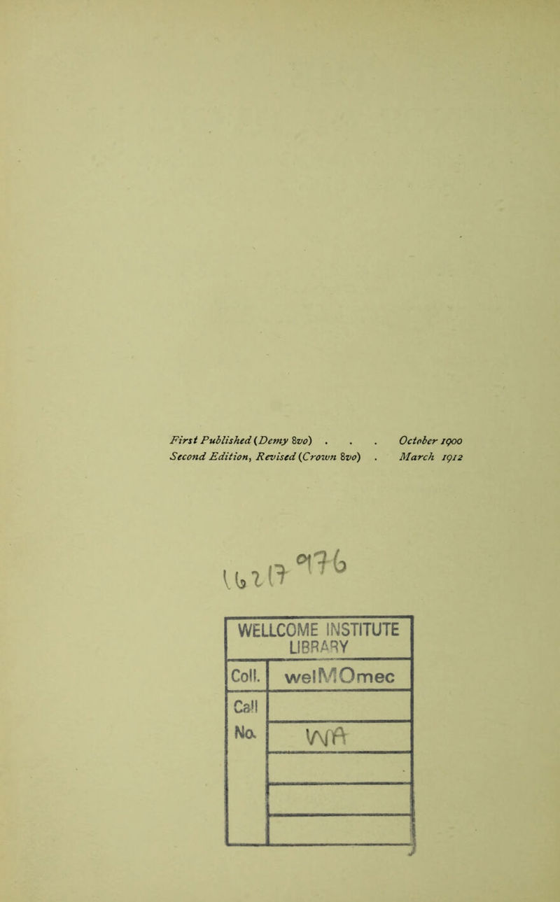 First Published (Demy 8vo) . . . October /goo Second Edition, Revised (Crown 8vo) . March 1912 WELLCOME INSTITUTE LIBRARY Coll. welMOmec Ca»l No.