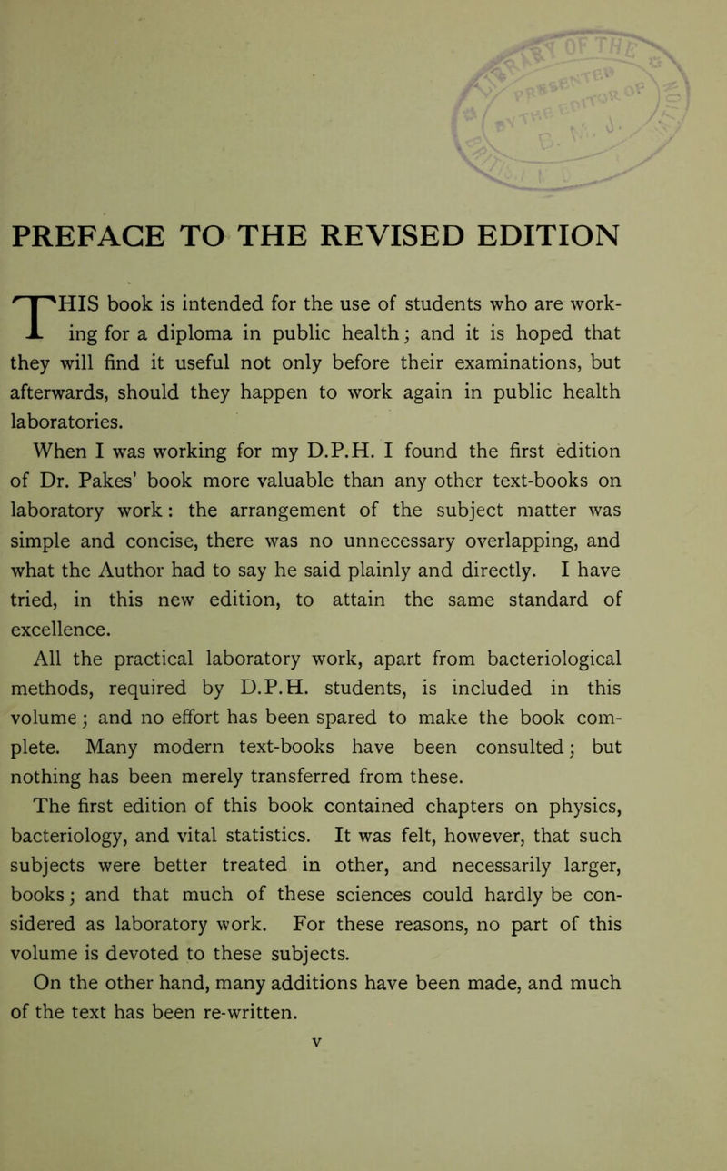PREFACE TO THE REVISED EDITION HIS book is intended for the use of students who are work- ing for a diploma in public health; and it is hoped that they will find it useful not only before their examinations, but afterwards, should they happen to work again in public health laboratories. When I was working for my D.P.H. I found the first edition of Dr. Pakes’ book more valuable than any other text-books on laboratory work: the arrangement of the subject matter was simple and concise, there was no unnecessary overlapping, and what the Author had to say he said plainly and directly. I have tried, in this new edition, to attain the same standard of excellence. All the practical laboratory work, apart from bacteriological methods, required by D.P.H. students, is included in this volume; and no effort has been spared to make the book com- plete. Many modern text-books have been consulted; but nothing has been merely transferred from these. The first edition of this book contained chapters on physics, bacteriology, and vital statistics. It was felt, however, that such subjects were better treated in other, and necessarily larger, books; and that much of these sciences could hardly be con- sidered as laboratory work. For these reasons, no part of this volume is devoted to these subjects. On the other hand, many additions have been made, and much of the text has been re-written.