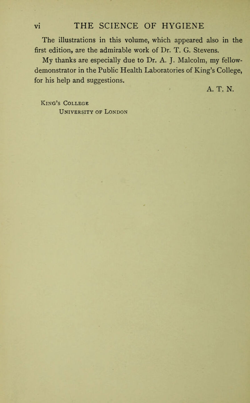 The illustrations in this volume, which appeared also in the first edition, are the admirable work of Dr. T. G. Stevens. My thanks are especially due to Dr. A. J. Malcolm, my fellow- demonstrator in the Public Health Laboratories of King’s College, for his help and suggestions. A. T. N. King’s College