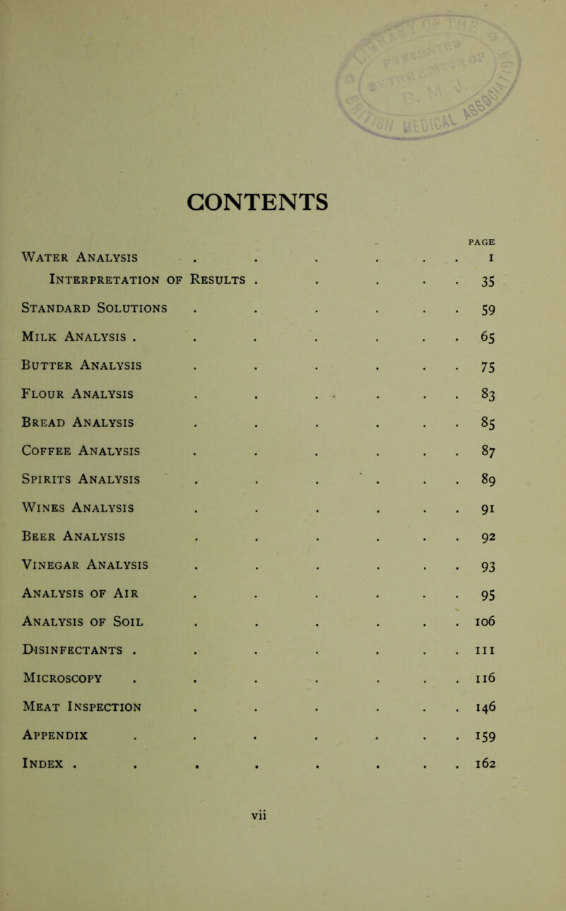 CONTENTS PAGE Water Analysis . . . . i Interpretation of Results . . 35 Standard Solutions . . . 59 Milk Analysis . . . . ... 65 Butter Analysis . . . 75 Flour Analysis . . . . 83 Bread Analysis . . . ... 85 Coffee Analysis . . . ... 87 Spirits Analysis . . . 89 Wines Analysis . . . ... 91 Beer Analysis . . . ... 92 Vinegar Analysis . . . 93 Analysis of Air . . . 95 Analysis of Soil . . . ... 106 Disinfectants . . . . . . . in Microscopy . . . . . . 116 Meat Inspection . . . . . 146 Appendix . . . . ... 159 Index . . . . . ... 162