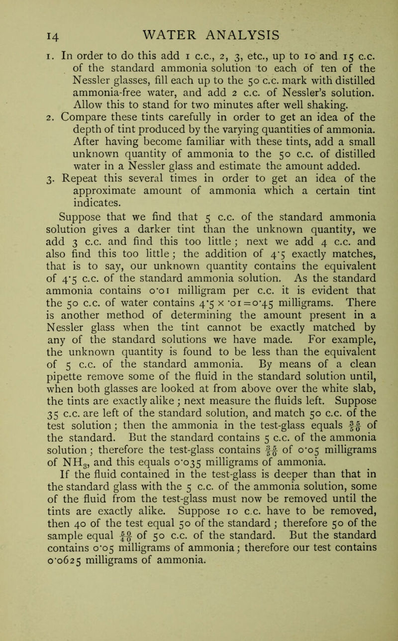 1. In order to do this add 1 c.c., 2, 3, etc., up to 10 and 15 c.c. of the standard ammonia solution to each of ten of the Nessler glasses, fill each up to the 50 c.c. mark with distilled ammonia-free water, and add 2 c.c. of Nessler’s solution. Allow this to stand for two minutes after well shaking. 2. Compare these tints carefully in order to get an idea of the depth of tint produced by the varying quantities of ammonia. After having become familiar with these tints, add a small unknown quantity of ammonia to the 50 c.c. of distilled water in a Nessler glass and estimate the amount added. 3. Repeat this several times in order to get an idea of the approximate amount of ammonia which a certain tint indicates. Suppose that we find that 5 c.c. of the standard ammonia solution gives a darker tint than the unknown quantity, we add 3 c.c. and find this too little ; next we add 4 c.c. and also find this too little; the addition of 4*5 exactly matches, that is to say, our unknown quantity contains the equivalent of 4*5 c.c. of the standard ammonia solution. As the standard ammonia contains o*oi milligram per c.c. it is evident that the 50 c.c. of water contains 4*5 x '01 = 0*45 milligrams. There is another method of determining the amount present in a Nessler glass when the tint cannot be exactly matched by any of the standard solutions we have made. For example, the unknown quantity is found to be less than the equivalent of 5 c.c. of the standard ammonia. By means of a clean pipette remove some of the fluid in the standard solution until, when both glasses are looked at from above over the white slab, the tints are exactly alike ; next measure the fluids left. Suppose 35 c.c. are left of the standard solution, and match 50 c.c. of the test solution; then the ammonia in the test-glass equals f £ of the standard. But the standard contains 5 c.c. of the ammonia solution; therefore the test-glass contains f£ of 0*05 milligrams of NH3, and this equals 0*035 milligrams of ammonia. If the fluid contained in the test-glass is deeper than that in the standard glass with the 5 c.c. of the ammonia solution, some of the fluid from the test-glass must now be removed until the tints are exactly alike. Suppose 10 c.c. have to be removed, then 40 of the test equal 50 of the standard; therefore 50 of the sample equal £§ of 50 c.c. of the standard. But the standard contains 0*05 milligrams of ammonia; therefore our test contains 0*0625 milligrams of ammonia.