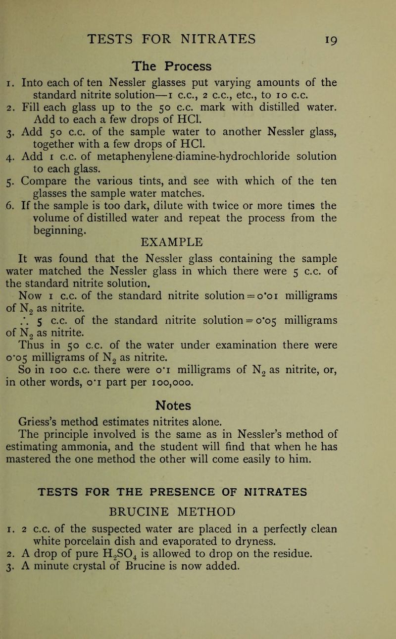 The Process 1. Into each of ten Nessler glasses put varying amounts of the standard nitrite solution—1 c.c., 2 c.c., etc., to 10 c.c. 2. Fill each glass up to the 50 c.c. mark with distilled water. Add to each a few drops of HC1. 3. Add 50 c.c. of the sample water to another Nessler glass, together with a few drops of HC1. 4. Add r c.c. of metaphenylene-diamine-hydrochloride solution to each glass. 5. Compare the various tints, and see with which of the ten glasses the sample water matches. 6. If the sample is too dark, dilute with twice or more times the volume of distilled water and repeat the process from the beginning. EXAMPLE It was found that the Nessler glass containing the sample water matched the Nessler glass in which there were 5 c.c. of the standard nitrite solution. Now 1 c.c. of the standard nitrite solution = o*oi milligrams of N2 as nitrite. 5 c.c. of the standard nitrite solution = 0*05 milligrams of N2 as nitrite. Thus in 50 c.c. of the water under examination there were 0*05 milligrams of N2 as nitrite. So in 100 c.c. there were o‘i milligrams of N2 as nitrite, or, in other words, o*i part per 100,000. Notes Griess’s method estimates nitrites alone. The principle involved is the same as in Nessler’s method of estimating ammonia, and the student will find that when he has mastered the one method the other will come easily to him. TESTS FOR THE PRESENCE OF NITRATES BRUCINE METHOD 1. 2 c.c. of the suspected water are placed in a perfectly clean white porcelain dish and evaporated to dryness. 2. A drop of pure H,S04 is allowed to drop on the residue. 3. A minute crystal of Brucine is now added.